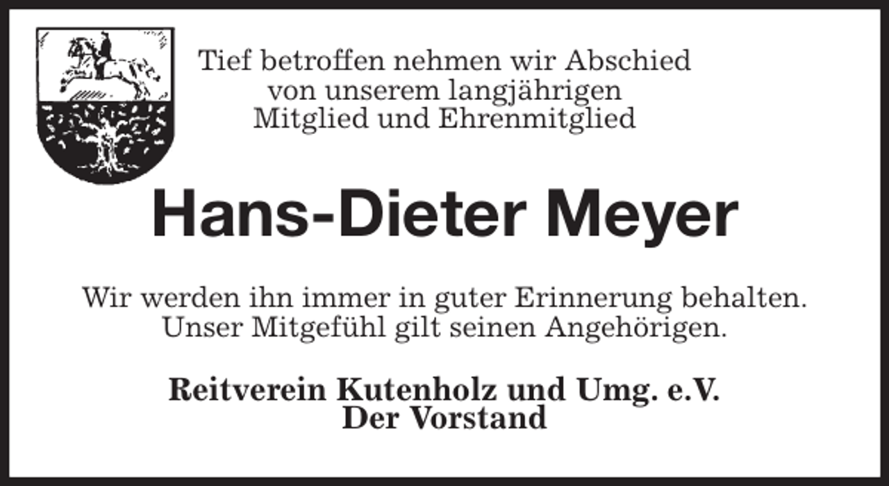 <p>Tief betroffen nehmen wir Abschied<br />von unserem langjährigen<br />Mitglied und Ehrenmitglied<br />Hans-Dieter Meyer<br />Wir werden ihn immer in guter Erinnerung behalten.<br />Unser Mitgefühl gilt seinen Angehörigen.<br />Reitverein Kutenholz und Umg. e.V.<br />Der Vorstand</p>