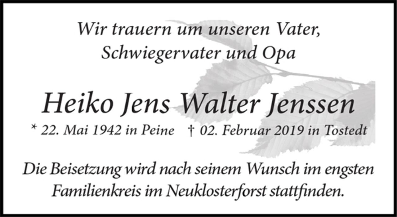 <p>Wir trauern um unseren Vater,<br />Schwiegervater und Opa<br />Heiko Jens Walter Jenssen<br />* 22. Mai 1942 in Peine † 02. Februar 2019 in Tostedt<br />Die Beisetzung wird nach seinem Wunsch im engsten<br />Familienkreis im Neuklosterforst stattfinden.</p>
