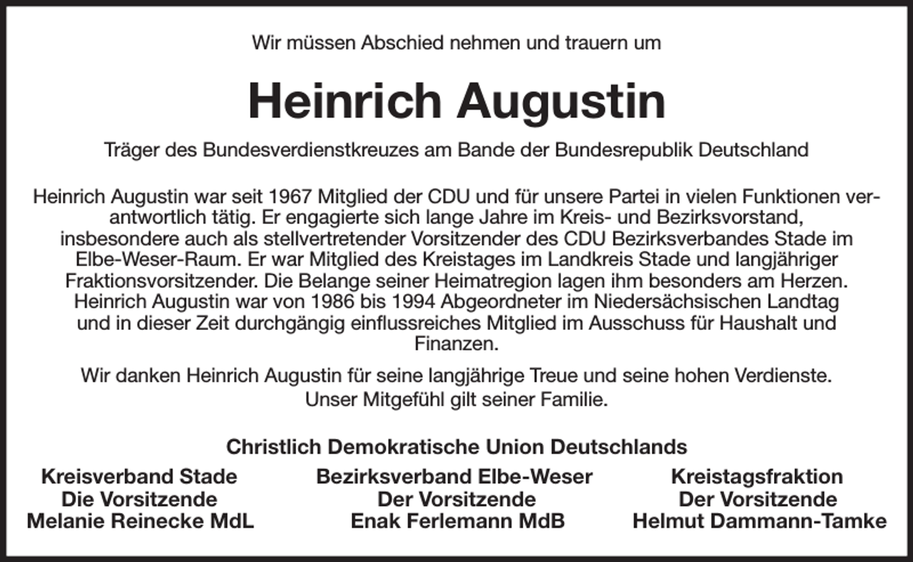 <p>Wir müssen Abschied nehmen und trauern um<br />Heinrich Augustin<br />Träger des Bundesverdienstkreuzes am Bande der Bundesrepublik Deutschland<br />Heinrich Augustin war seit 1967 Mitglied der CDU und für unsere Partei in vielen Funktionen verantwortlich tätig. Er engagierte sich lange Jahre im Kreis- und Bezirksvorstand,<br />insbesondere auch als stellvertretender Vorsitzender des CDU Bezirksverbandes Stade im<br />Elbe-Weser-Raum. Er war Mitglied des Kreistages im Landkreis Stade und langjähriger<br />Fraktionsvorsitzender. Die Belange seiner Heimatregion lagen ihm besonders am Herzen.<br />Heinrich Augustin war von 1986 bis 1994 Abgeordneter im Niedersächsischen Landtag<br />und in dieser Zeit durchgängig einflussreiches Mitglied im Ausschuss für Haushalt und<br />Finanzen.<br />Wir danken Heinrich Augustin für seine langjährige Treue und seine hohen Verdienste.<br />Unser Mitgefühl gilt seiner Familie.<br />Christlich Demokratische Union Deutschlands<br />Kreisverband Stade Bezirksverband Elbe-Weser Kreistagsfraktion<br />Die Vorsitzende Der Vorsitzende Der Vorsitzende<br />Melanie Reinecke MdL Enak Ferlemann MdB Helmut Dammann-Tamke</p>
