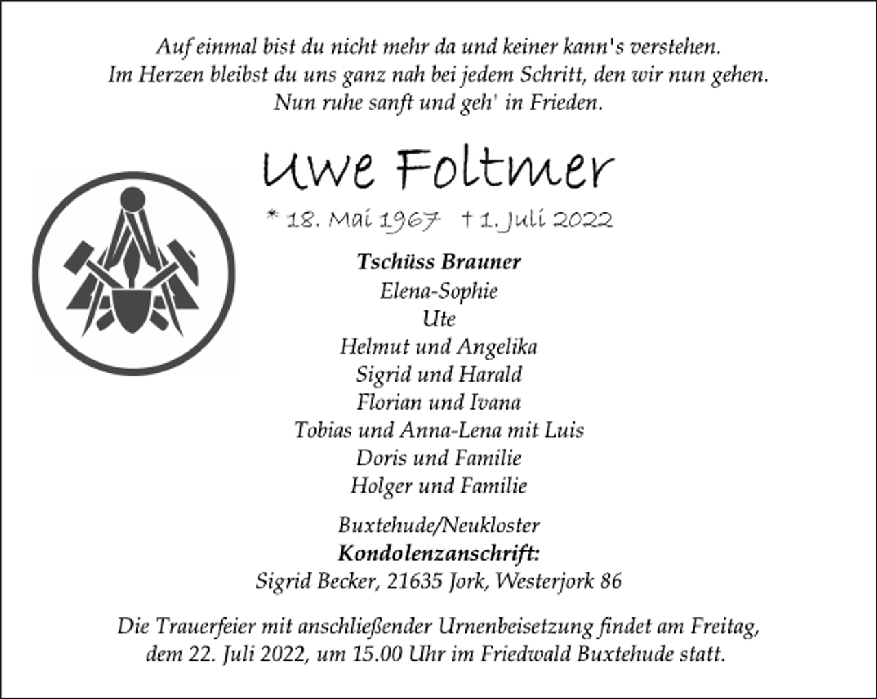 <p>Auf einmal bist du nicht mehr da und keiner kann's verstehen.<br />Im Herzen bleibst du uns ganz nah bei jedem Schritt, den wir nun gehen.<br />Nun ruhe sanft und geh' in Frieden.<br />Uwe Foltmer<br />* 18. Mai 1967 † 1. Juli 2022<br />Tschüss Brauner<br />Elena-Sophie<br />Ute<br />Helmut und Angelika<br />Sigrid und Harald<br />Florian und Ivana<br />Tobias und Anna-Lena mit Luis<br />Doris und Familie<br />Holger und Familie<br />Buxtehude/Neukloster<br />Kondolenzanschrift:<br />Sigrid Becker, 21635 Jork, Westerjork 86<br />Die Trauerfeier mit anschließender Urnenbeisetzung findet am Freitag, dem 22. Juli 2022, um 15.00 Uhr im Friedwald Buxtehude statt.</p>