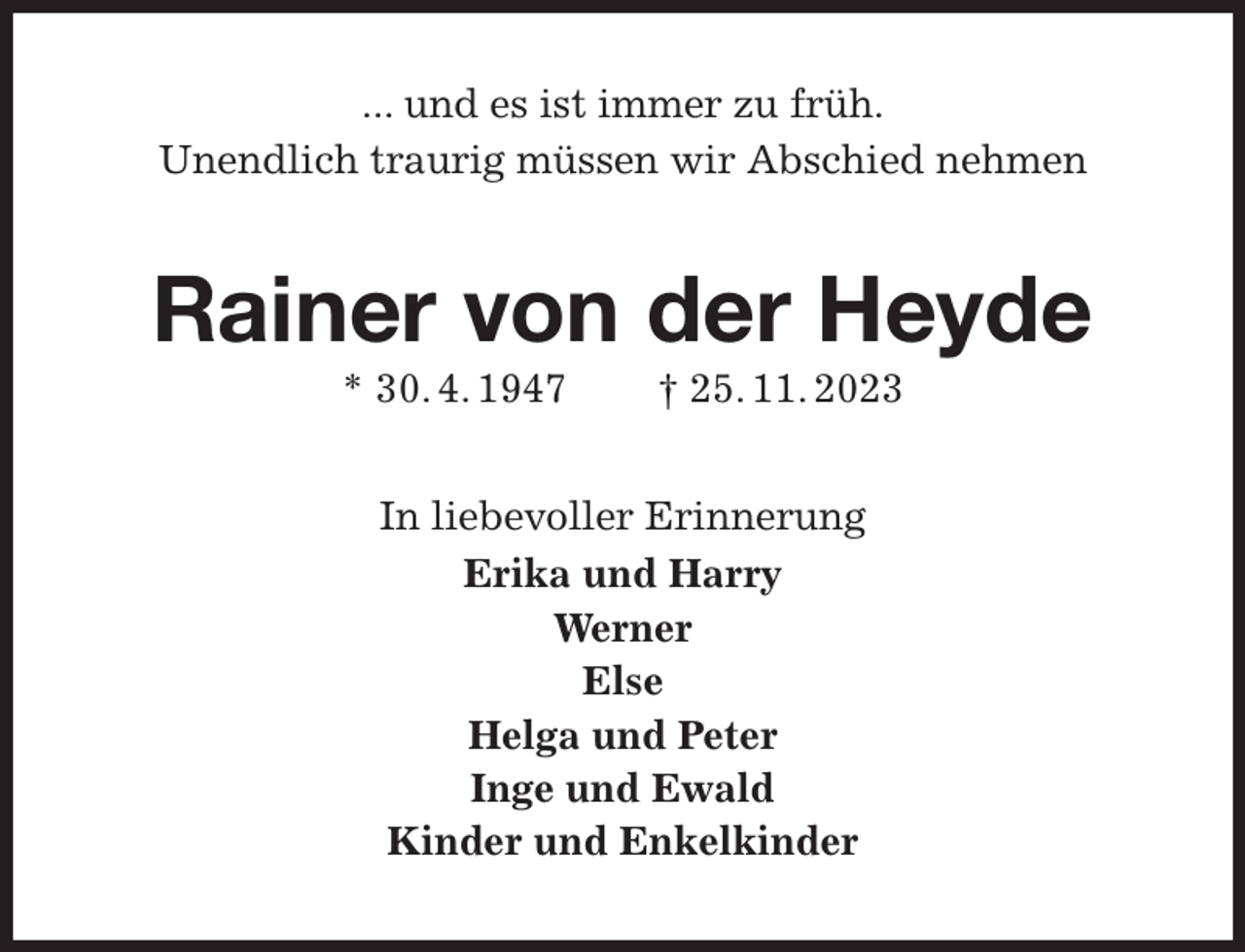 <p>... und es ist immer zu früh.<br />Unendlich traurig müssen wir Abschied nehmen<br />Rainer von der Heyde<br />* 30. 4. 1947 † 25. 11. 2023<br />In liebevoller Erinnerung<br />Erika und Harry<br />Werner<br />Else<br />Helga und Peter<br />Inge und Ewald<br />Kinder und Enkelkinder</p>