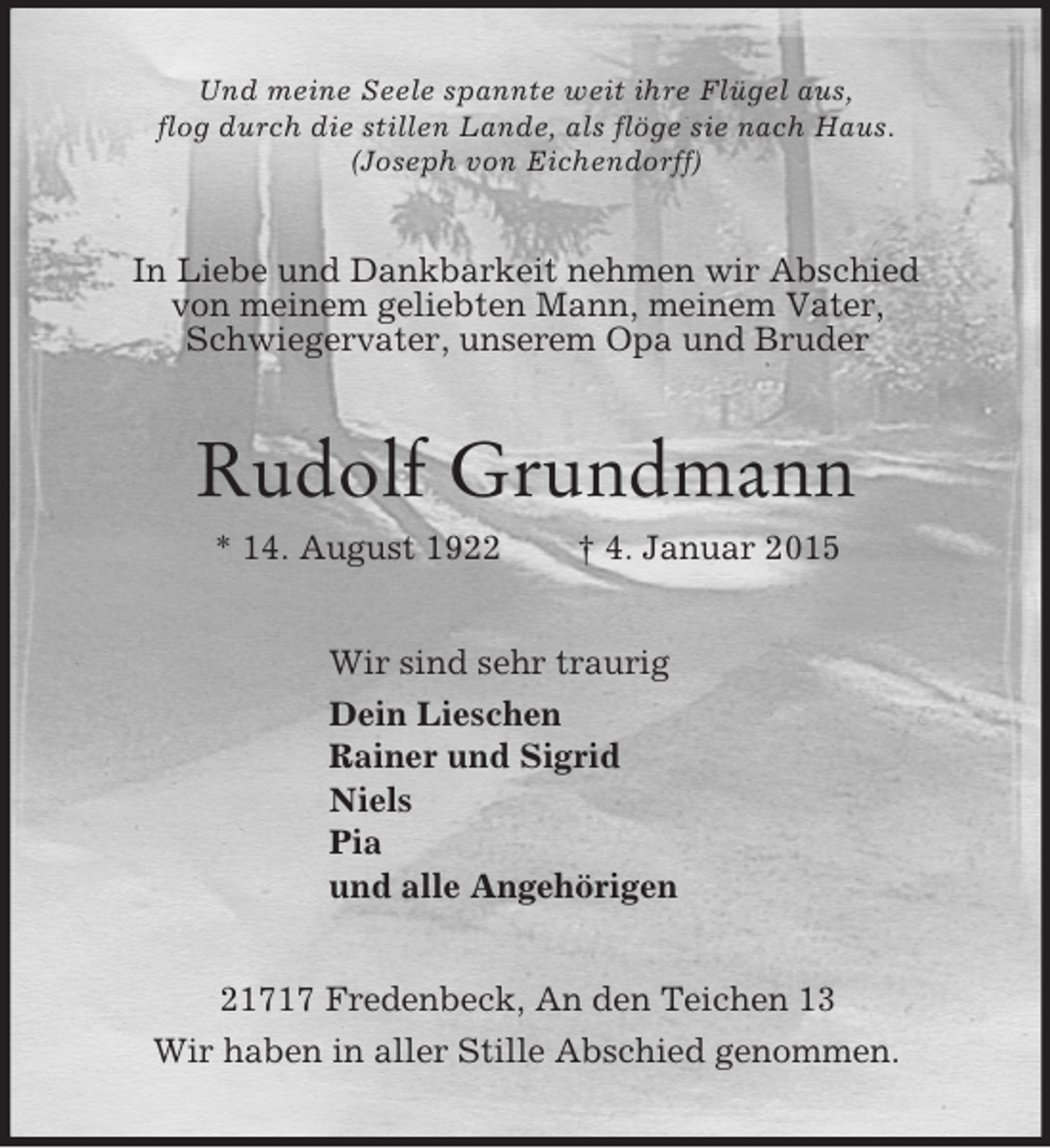 <p>Und meine Seele spannte weit ihre Flügel aus,<br />flog durch die stillen Lande, als flöge sie nach Haus.<br />(Joseph von Eichendorff)<br />In Liebe und Dankbarkeit nehmen wir Abschied<br />von meinem geliebten Mann, meinem Vater,<br />Schwiegervater, unserem Opa und Bruder<br />Rudolf Grundmann<br />* 14. August 1922 † 4. Januar 2015<br />Wir sind sehr traurig<br />Dein Lieschen<br />Rainer und Sigrid<br />Niels<br />Pia<br />und alle Angehörigen<br />21717 Fredenbeck, An den Teichen 13<br />Wir haben in aller Stille Abschied genommen.</p>