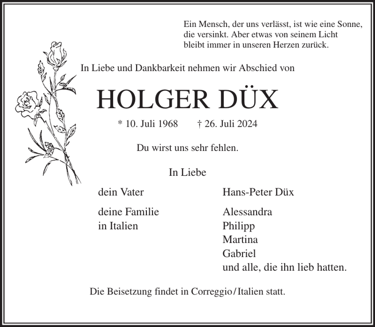 <p>Ein Mensch, der uns verlässt, ist wie eine Sonne,<br />die versinkt. Aber etwas von seinem Licht<br />bleibt immer in unseren Herzen zurück.<br />In Liebe und Dankbarkeit nehmen wir Abschied von<br />HOLGER DÜX<br />* 10. Juli 1968 † 26. Juli 2024<br />Du wirst uns sehr fehlen.<br />In Liebe<br />dein Vater Hans-Peter Düx<br />deine Familie Alessandra<br />in Italien Philipp<br />Martina<br />Gabriel<br />und alle, die ihn lieb hatten.<br />Die Beisetzung findet in Correggio / Italien statt.</p>