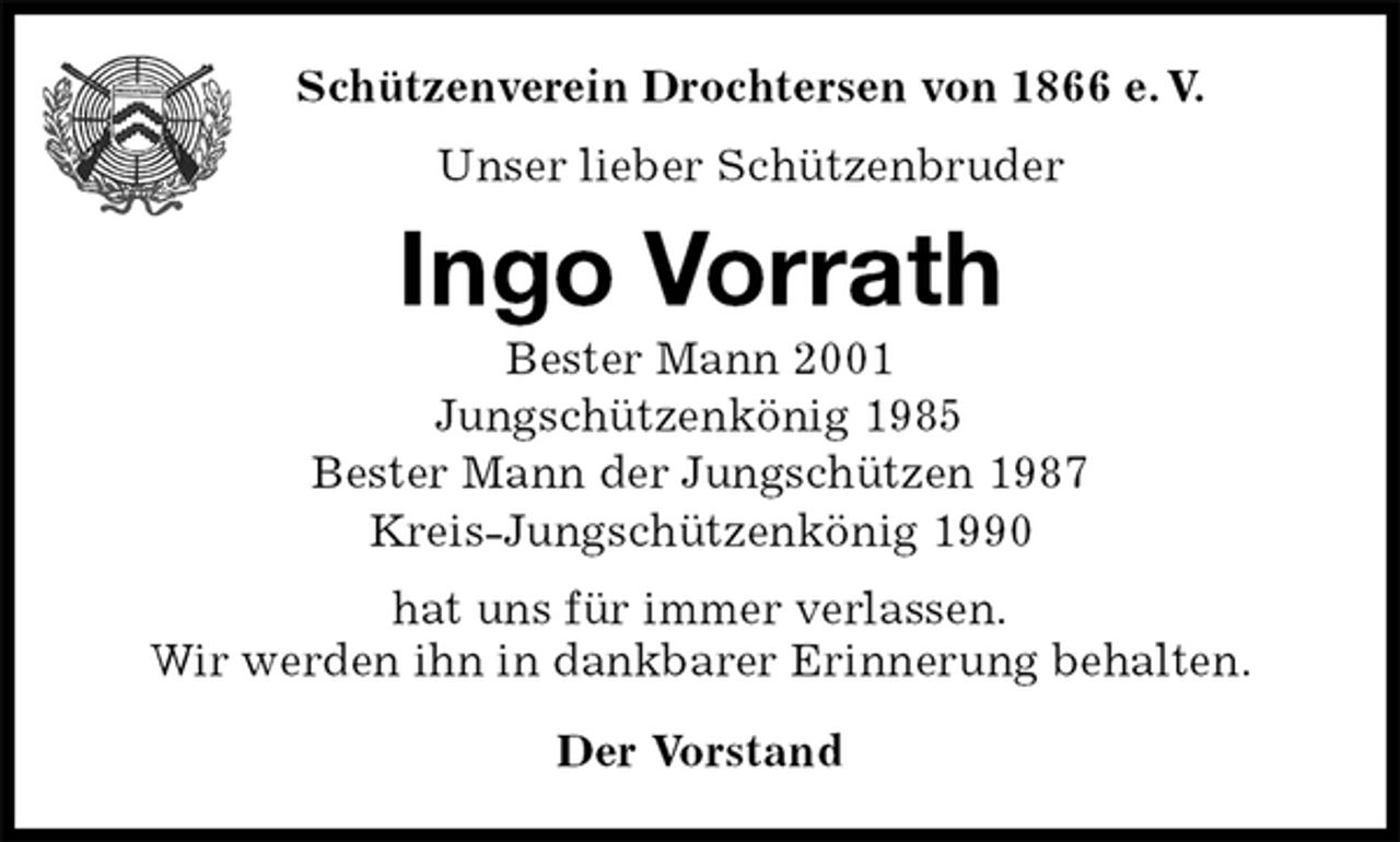 <p>Der Vorstand<br />Ingo Vorrath<br />Bester Mann 2001<br />Jungschützenkönig 1985<br />Bester Mann der Jungschützen 1987<br />Kreis-Jungschützenkönig 1990<br />hat uns für immer verlassen.<br />Wir werden ihn in dankbarer Erinnerung behalten.<br />Schützenverein Drochtersen von 1866 e. V.<br />Unser lieber Schützenbruder</p>