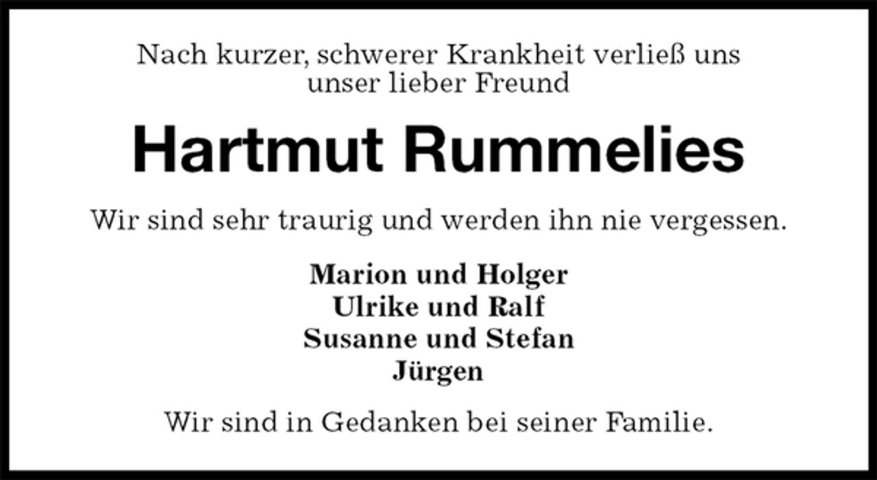 <p>Nach kurzer, schwerer Krankheit verließ uns<br />unser lieber Freund<br />Hartmut Rummelies<br />Wir sind sehr traurig und werden ihn nie vergessen.<br />Marion und Holger<br />Ulrike und Ralf<br />Susanne und Stefan<br />Jürgen<br />Wir sind in Gedanken bei seiner Familie.</p>
