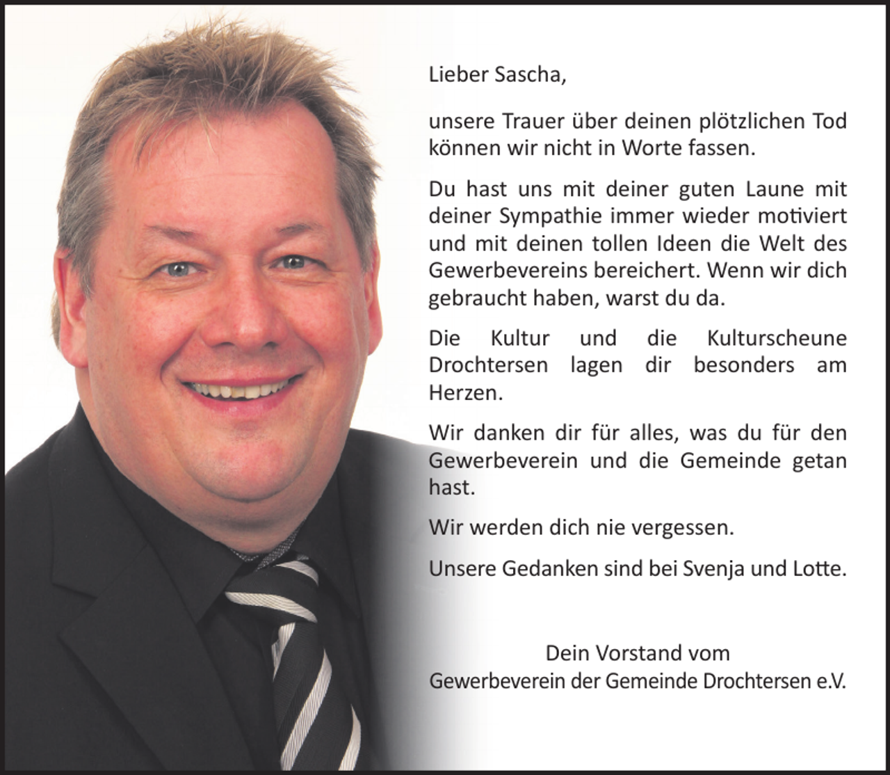 <p>Lieber Sascha,<br />unsere Trauer über deinen plötzlichen Tod können wir<br />nicht in Worte fassen.<br />Du hast uns mit deiner guten Laune mit deiner<br />Sympathie immer wieder motiviert und mit<br />deinen tollen Ideen die Welt des Gewerbevereins<br />bereichert. Wenn wir dich gebraucht haben, warst<br />du da.<br />Die Kultur und die Kulturscheune Drochtersen lagen<br />dir besonders am Herzen.<br />Wir danken dir für alles, was du für den<br />Gewerbeverein und die Gemeinde getan hast.<br />Wir werden dich nie vergessen.<br />Unsere Gedanken sind bei Svenja und Lotte.<br />Dein Vorstand vom<br />Gewerbeverein der Gemeinde Drochtersen e.V.</p>