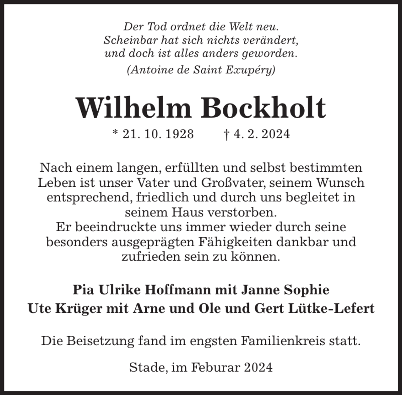 <p>Der Tod ordnet die Welt neu.<br />Scheinbar hat sich nichts verändert,<br />und doch ist alles anders geworden.<br />(Antoine de Saint Exupéry)<br />Wilhelm Bockholt<br />* 21. 10. 1928 † 4. 2. 2024<br />Nach einem langen, erfüllten und selbst bestimmten<br />Leben ist unser Vater und Großvater, seinem Wunsch entsprechend, friedlich und durch uns begleitet in<br />seinem Haus verstorben.<br />Er beeindruckte uns immer wieder durch seine<br />besonders ausgeprägten Fähigkeiten dankbar und<br />zufrieden sein zu können.<br />Pia Ulrike Hoffmann mit Janne Sophie<br />Ute Krüger mit Arne und Ole und Gert Lütke-Lefert<br />Die Beisetzung fand im engsten Familienkreis statt.</p><p>Stade, im Feburar 2024</p>