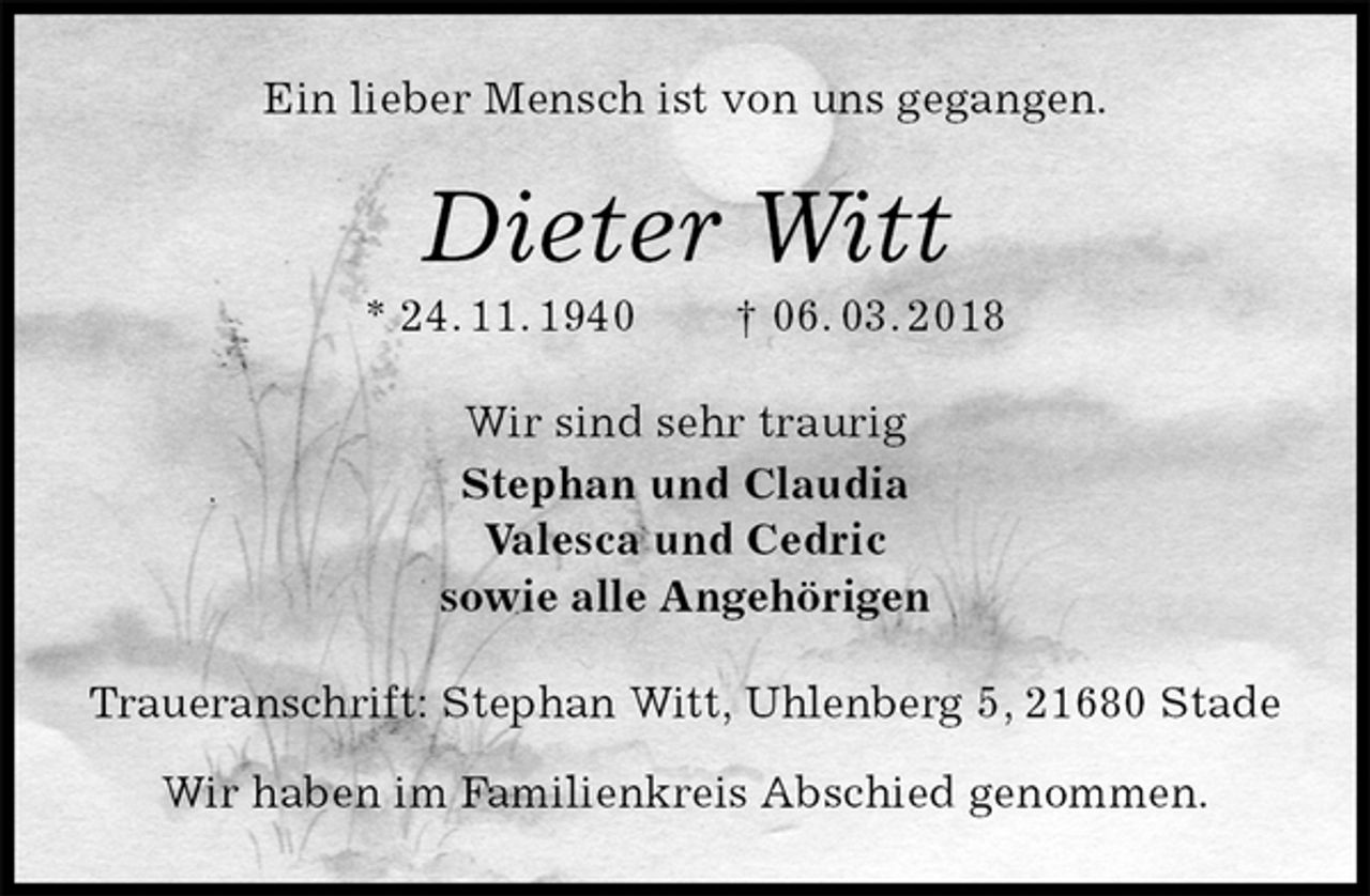 <p>Ein lieber Mensch ist von uns gegangen.<br />Dieter Witt<br />* 24. 11. 1940 † 06. 03. 2018<br />Wir sind sehr traurig<br />Stephan und Claudia<br />Valesca und Cedric<br />sowie alle Angehörigen<br />Traueranschrift: Stephan Witt, Uhlenberg 5, 21680 Stade</p><p>Wir haben im Familienkreis Abschied genommen.</p>