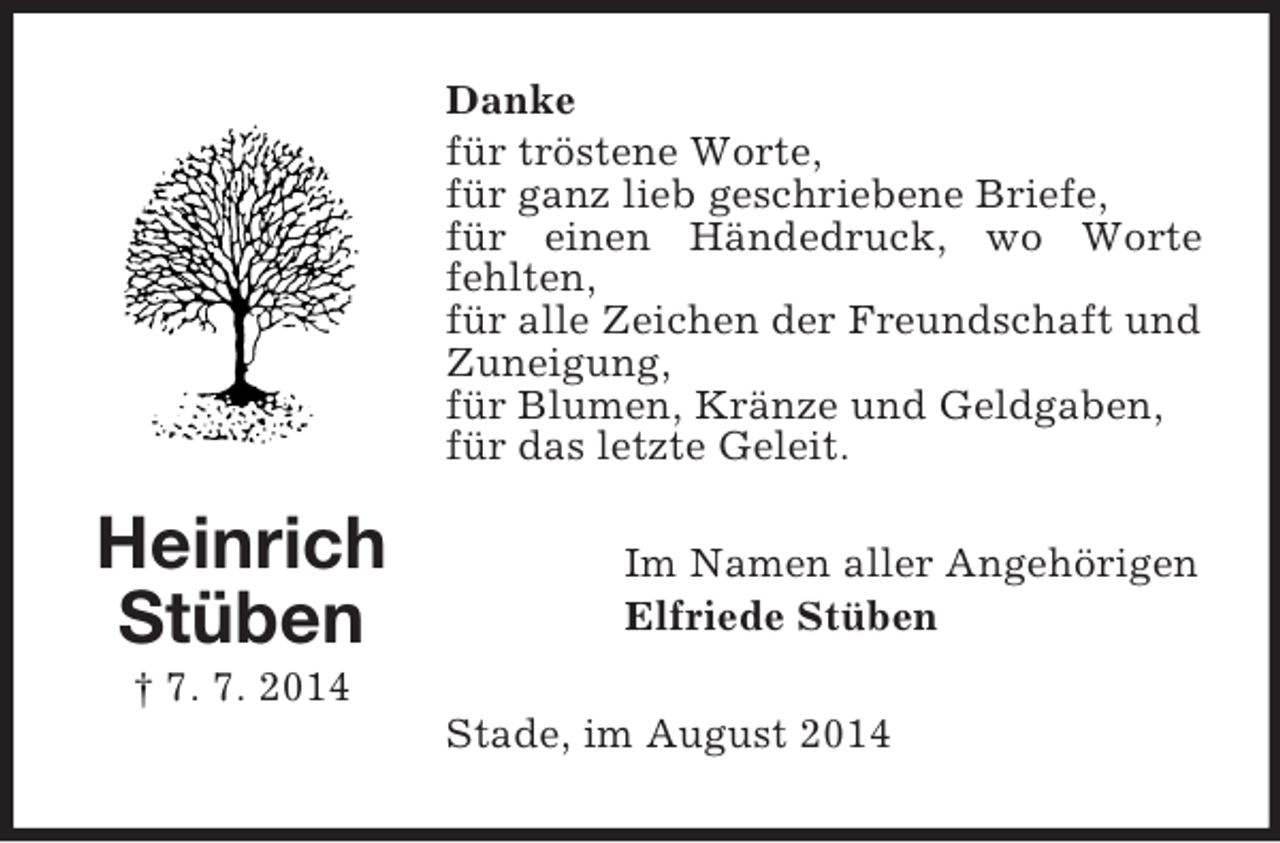 <p>Heinrich<br />Stüben<br />† 7. 7. 2014<br />Danke<br />für tröstene Worte,<br />für ganz lieb geschriebene Briefe,<br />für einen Händedruck, wo Worte fehlten,<br />für alle Zeichen der Freundschaft und Zuneigung,<br />für Blumen, Kränze und Geldgaben,<br />für das letzte Geleit.<br />Im Namen aller Angehörigen<br />Elfriede Stüben<br />Stade, im August 2014</p>