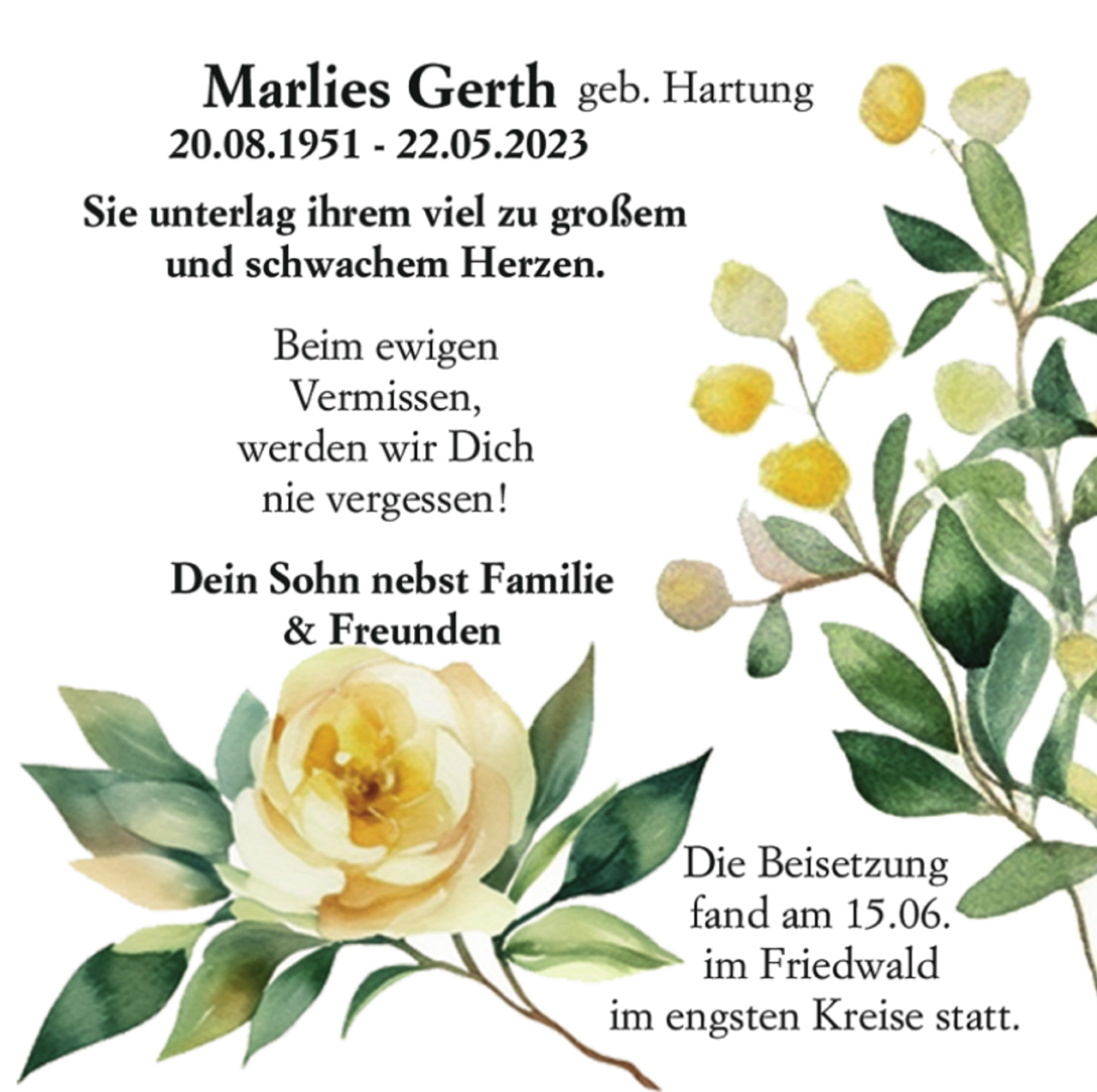 <p>Marlies Gerth geb. Hartung<br />20.08.1951 - 22.05.2023<br />Sie unterlag ihrem viel zu großem<br />und schwachem Herzen.<br />Beim ewigen<br />Vermissen,<br />werden wir Dich<br />nie vergessen!<br />Dein Sohn nebst Familie<br />&amp; Freunden<br />Die Beisetzung<br />fand am 15.06.<br />im Friedwald<br />im engsten Kreise statt.</p>
