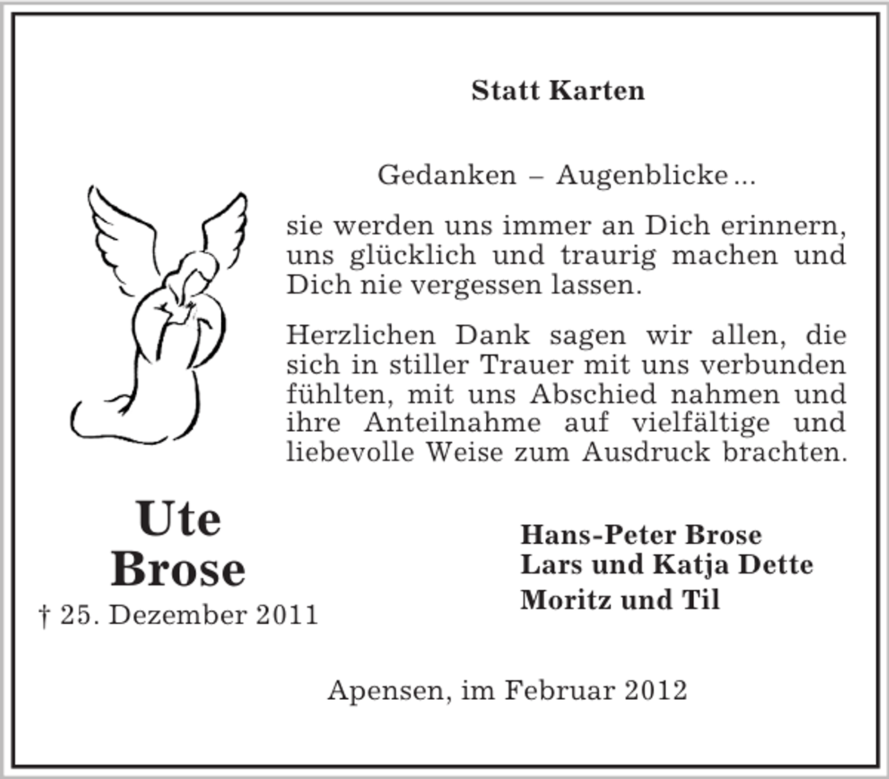 <p>Hans-Peter Brose<br />Lars und Katja Dette<br />Moritz und Til<br />Ute<br />Brose<br />† 25. Dezember 2011<br />Statt Karten<br />Gedanken – Augenblicke ...<br />sie werden uns immer an Dich erinnern,<br />uns glücklich und traurig machen und<br />Dich nie vergessen lassen.<br />Herzlichen Dank sagen wir allen, die<br />sich in stiller Trauer mit uns verbunden<br />fühlten, mit uns Abschied nahmen und<br />ihre Anteilnahme auf vielfältige und<br />liebevolle Weise zum Ausdruck brachten.<br />Apensen, im Februar 2012</p>