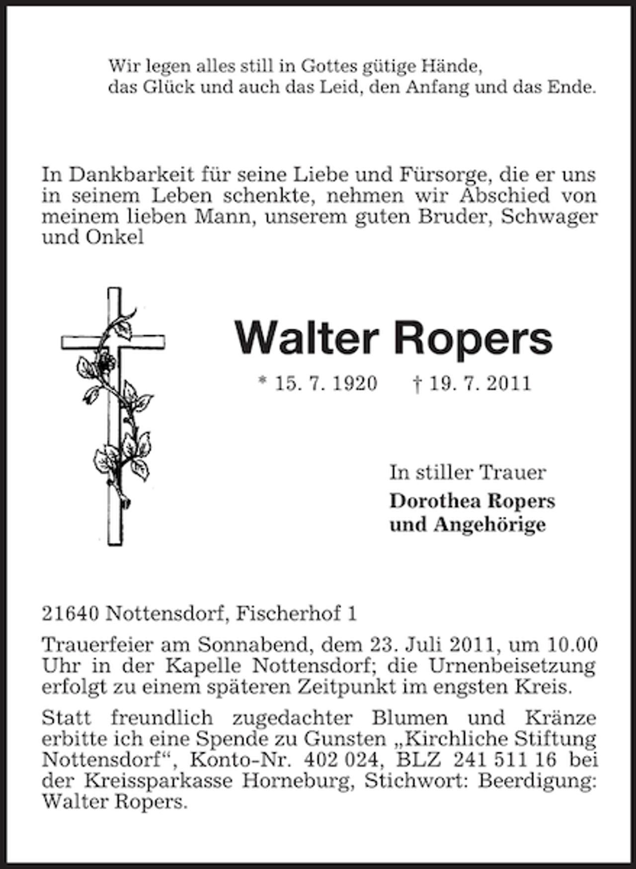 <p>Wir legen alles still in Gottes gütige Hände,<br />das Glück und auch das Leid, den Anfang und das Ende.<br />In Dankbarkeit für seine Liebe und Fürsorge, die er uns in seinem Leben schenkte, nehmen wir Abschied von<br />meinem lieben Mann, unserem guten Bruder, Schwager und Onkel<br />Walter Ropers<br />* 15. 7. 1920 † 19. 7. 2011<br />In stiller Trauer<br />Dorothea Ropers<br />und Angehörige<br />21640 Nottensdorf, Fischerhof 1<br />Trauerfeier am Sonnabend, dem 23. Juli 2011, um 10.00 Uhr in der Kapelle Nottensdorf; die Urnenbeisetzung erfolgt zu einem späteren Zeitpunkt im engsten Kreis.<br />Statt freundlich zugedachter Blumen und Kränze<br />erbitte ich eine Spende zu Gunsten „Kirchliche Stiftung Nottensdorf“, Konto-Nr. 402 024, BLZ 241 511 16 bei der Kreissparkasse Horneburg, Stichwort: Beerdigung: Walter Ropers.</p>