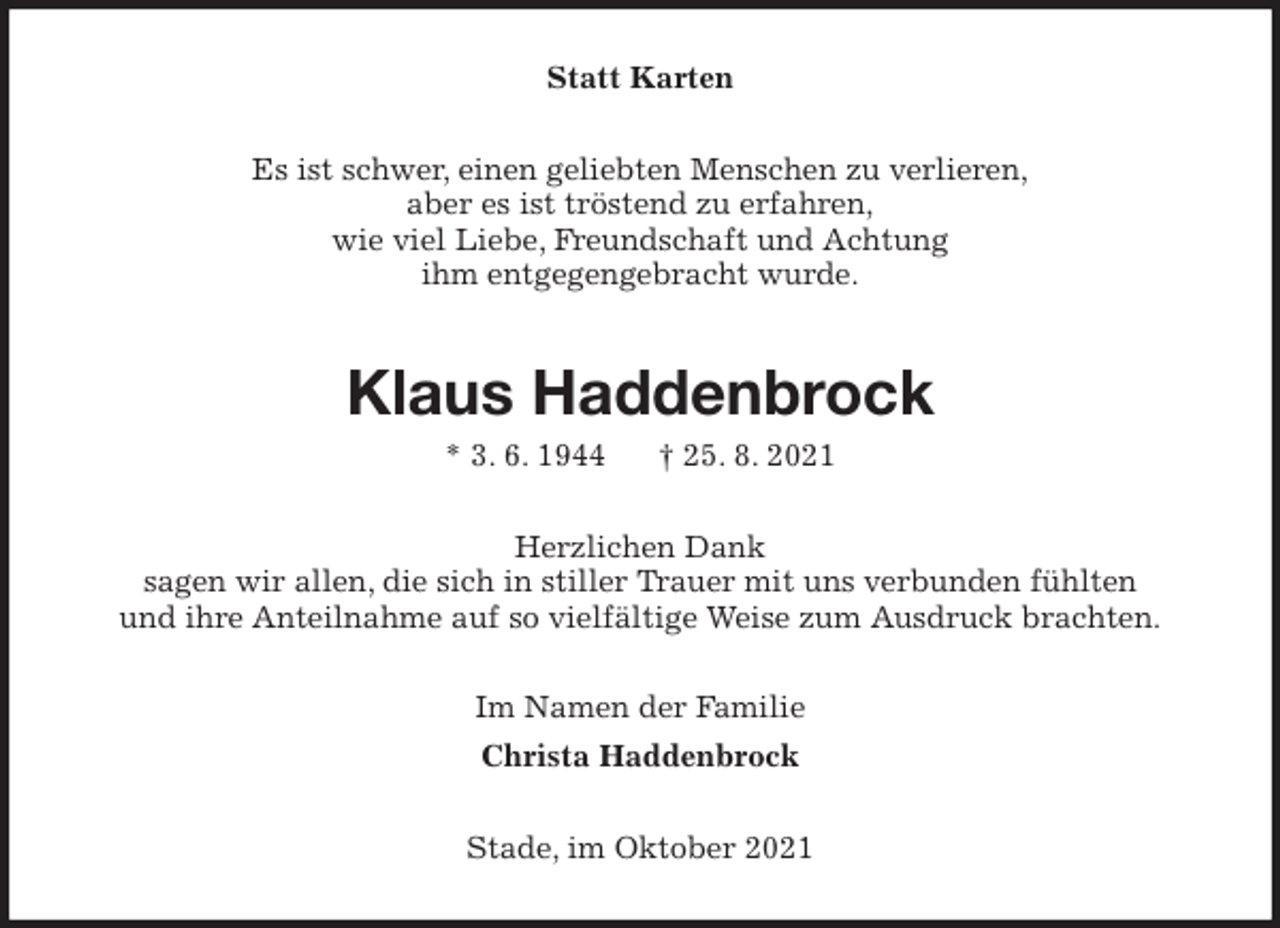 <p>Statt Karten<br />Es ist schwer, einen geliebten Menschen zu verlieren,<br />aber es ist tröstend zu erfahren,<br />wie viel Liebe, Freundschaft und Achtung<br />ihm entgegengebracht wurde.<br />Klaus Haddenbrock<br />* 3. 6. 1944 † 25. 8. 2021<br />Herzlichen Dank<br />sagen wir allen, die sich in stiller Trauer mit uns verbunden fühlten<br />und ihre Anteilnahme auf so vielfältige Weise zum Ausdruck brachten.<br />Im Namen der Familie<br />Christa Haddenbrock<br />Stade, im Oktober 2021</p>