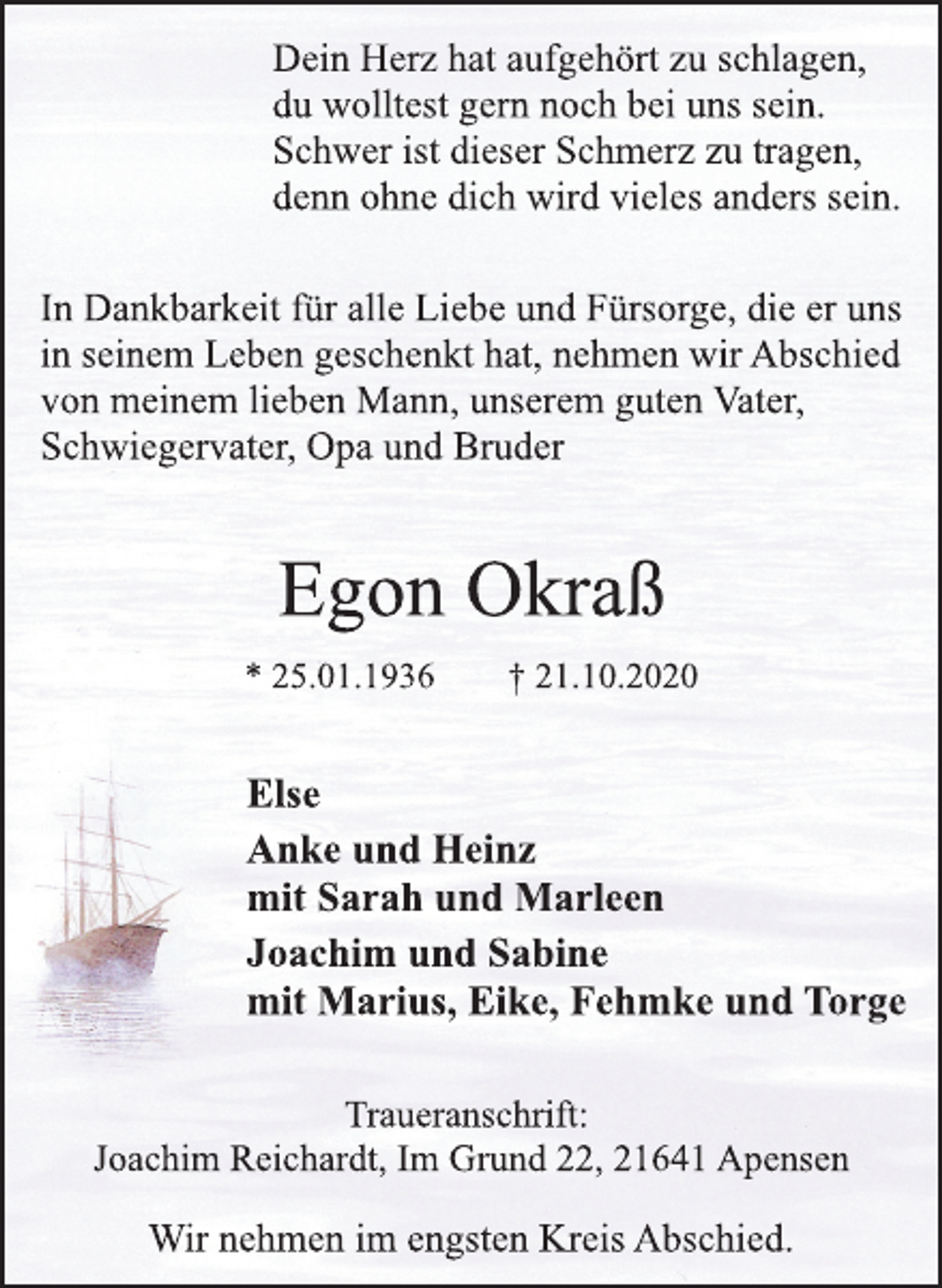 <p>Dein Herz hat aufgehört zu schlagen,<br />du wolltest gern noch bei uns sein.<br />Schwer ist dieser Schmerz zu tragen,<br />denn ohne dich wird vieles anders sein.<br />In Dankbarkeit für alle Liebe und Fürsorge, die er uns<br />in seinem Leben geschenkt hat, nehmen wir Abschied<br />von meinem lieben Mann, unserem guten Vater,<br />Schwiegervater, Opa und Bruder<br />Egon Okraß<br />* 25.01.1936 † 21.10.2020<br />Else<br />Anke und Heinz<br />mit Sarah und Marleen<br />Joachim und Sabine<br />mit Marius, Eike, Fehmke und Torge<br />Traueranschrift:<br />Joachim Reichardt, Im Grund 22, 21641 Apensen<br />Wir nehmen im engsten Kreis Abschied.</p>
