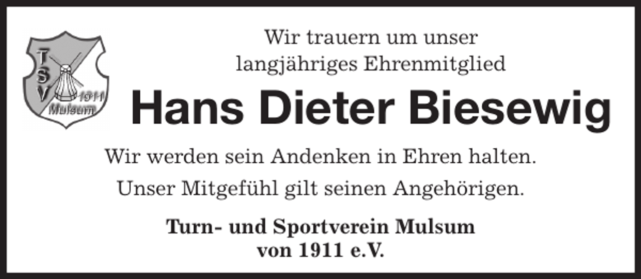 <p>Wir trauern um unser<br />langjähriges Ehrenmitglied<br />Hans Dieter Biesewig<br />Wir werden sein Andenken in Ehren halten.<br />Unser Mitgefühl gilt seinen Angehörigen.<br />Turn- und Sportverein Mulsum<br />von 1911 e.V.</p>