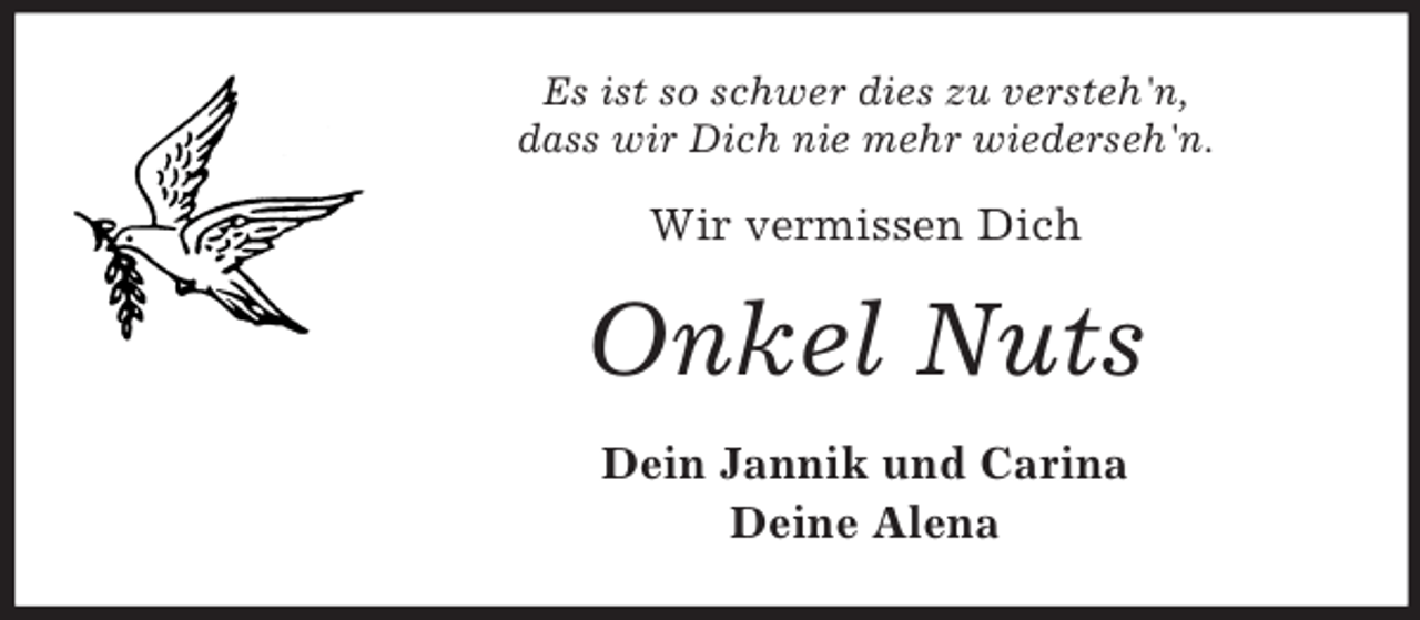 <p>Es ist so schwer dies zu versteh'n,<br />dass wir Dich nie mehr wiederseh'n.</p><p>Wir vermissen Dich</p><p>Onkel Nuts<br />Dein Jannik und Carina<br />Deine Alena</p>