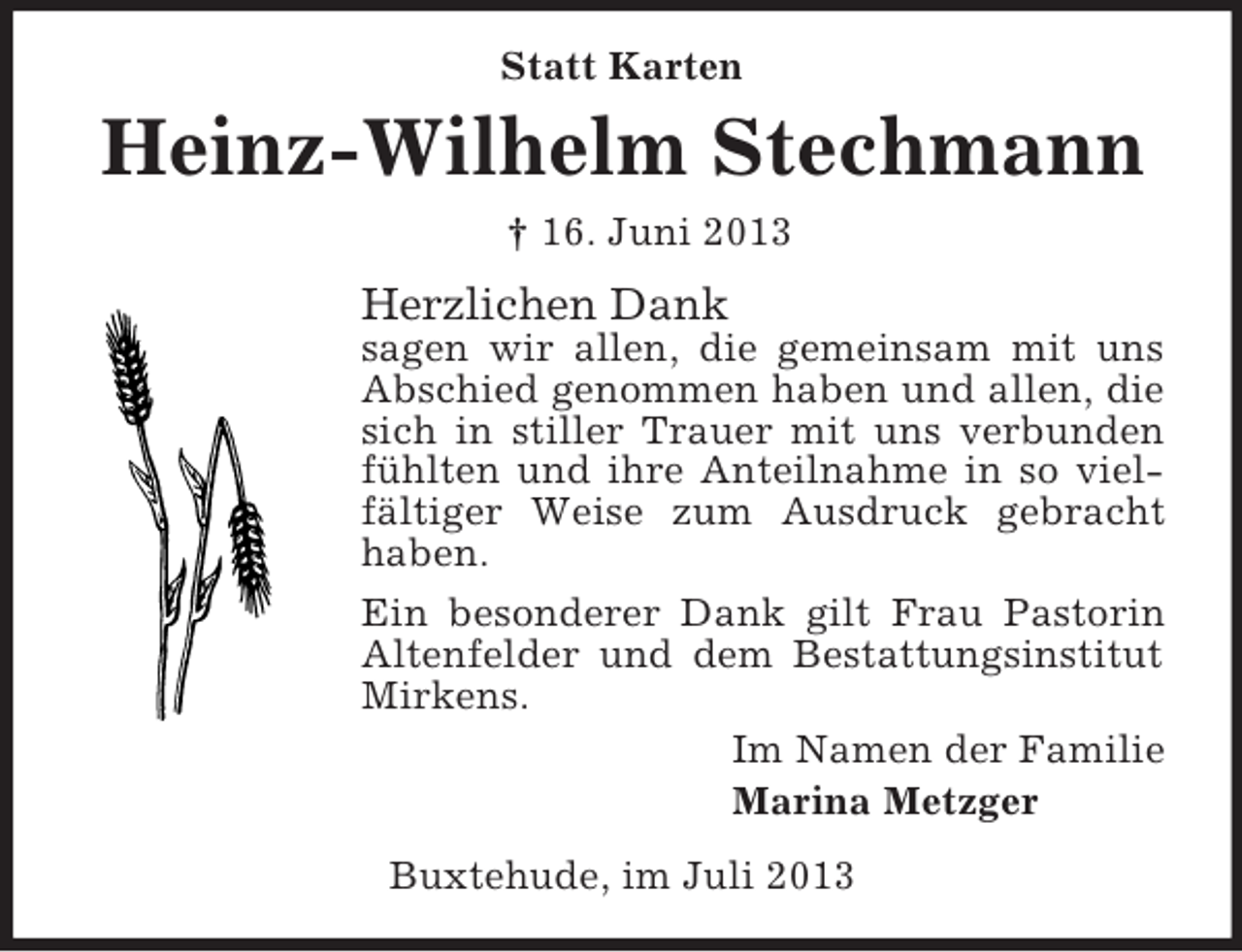 <p>Statt Karten</p><p>Heinz-Wilhelm Stechmann<br />† 16. Juni 2013</p><p>Herzlichen Dank<br />sagen wir allen, die gemeinsam mit uns<br />Abschied genommen haben und allen, die<br />sich in stiller Trauer mit uns verbunden<br />fühlten und ihre Anteilnahme in so vielfältiger Weise zum Ausdruck gebracht<br />haben.<br />Ein besonderer Dank gilt Frau Pastorin<br />Altenfelder und dem Bestattungsinstitut<br />Mirkens.<br />Im Namen der Familie<br />Marina Metzger<br />Buxtehude, im Juli 2013</p>