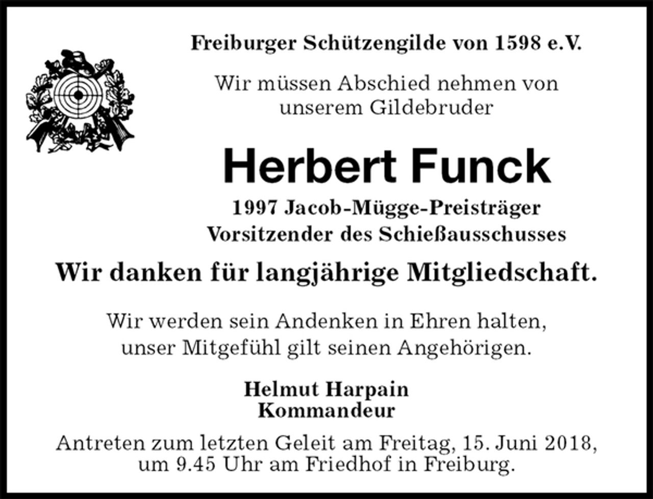 <p>Freiburger Schützengilde von 1598 e.V.<br />Wir müssen Abschied nehmen von<br />unserem Gildebruder<br />Herbert Funck<br />1997 Jacob-Mügge-Preisträger<br />Vorsitzender des Schießausschusses<br />Wir danken für langjährige Mitgliedschaft.<br />Helmut Harpain<br />Kommandeur<br />Antreten zum letzten Geleit am Freitag, 15. Juni 2018,<br />um 9.45 Uhr am Friedhof in Freiburg.<br />Wir werden sein Andenken in Ehren halten,<br />unser Mitgefühl gilt seinen Angehörigen.</p>