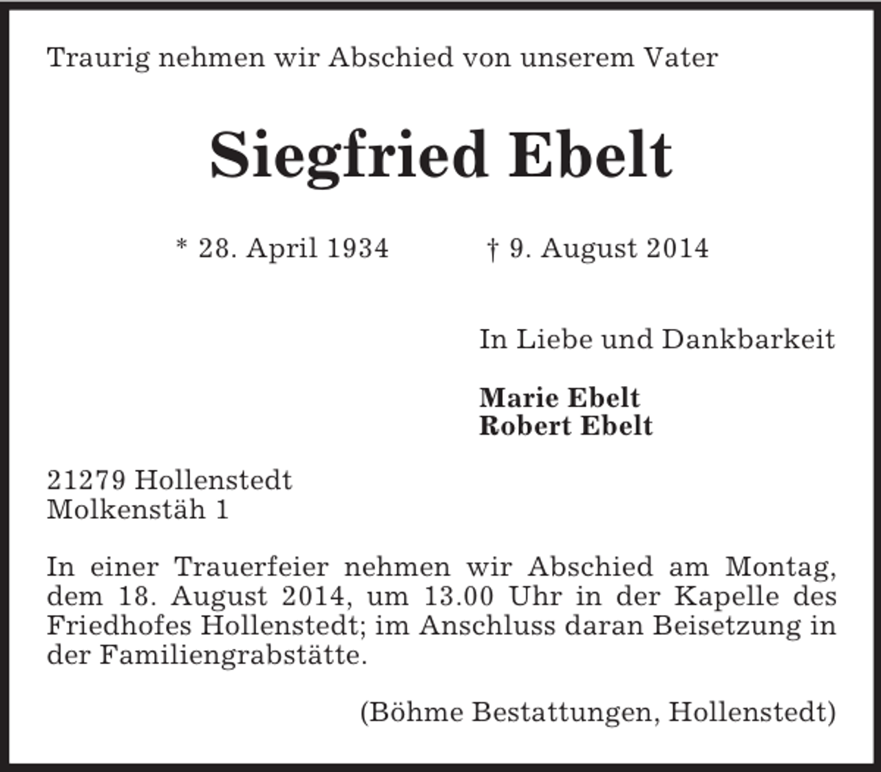 <p>Traurig nehmen wir Abschied von unserem Vater</p><p>Siegfried Ebelt</p><p>* 28. April 1934 † 9. August 2014</p><p>In Liebe und Dankbarkeit</p><p>Marie Ebelt<br />Robert Ebelt<br />21279 Hollenstedt<br />Molkenstäh 1</p><p>In einer Trauerfeier nehmen wir Abschied am Montag, dem 18. August 2014, um 13.00 Uhr in der Kapelle des Friedhofes Hollenstedt; im Anschluss daran Beisetzung in der Familiengrabstätte.</p><p>(Böhme Bestattungen, Hollenstedt)</p>