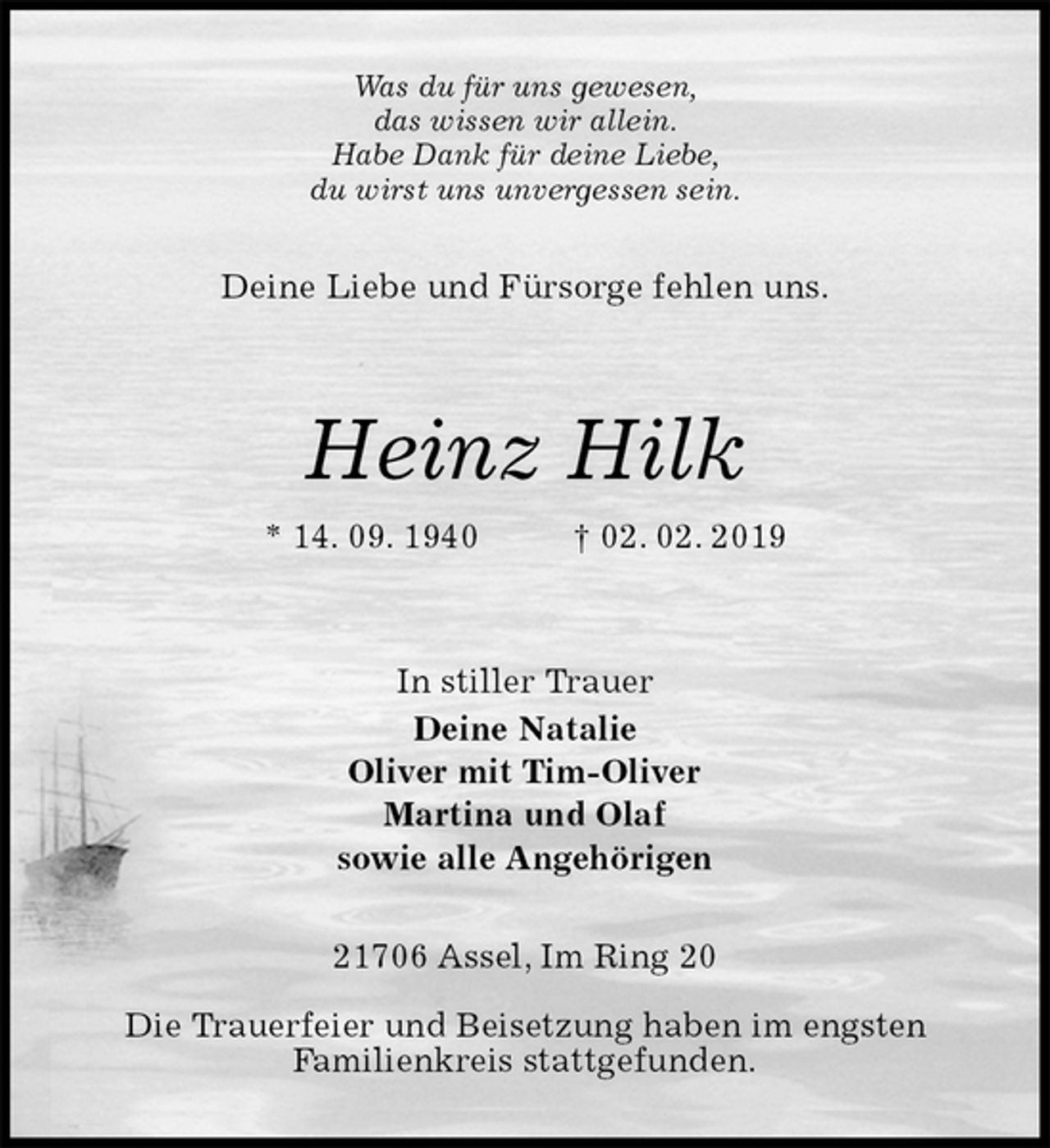 <p>Was du für uns gewesen,<br />das wissen wir allein.<br />Habe Dank für deine Liebe,<br />du wirst uns unvergessen sein.<br />Deine Liebe und Fürsorge fehlen uns.</p><p>Heinz Hilk<br />* 14. 09. 1940 † 02. 02. 2019<br />In stiller Trauer<br />Deine Natalie<br />Oliver mit Tim-Oliver<br />Martina und Olaf<br />sowie alle Angehörigen<br />21706 Assel, Im Ring 20</p><p>Die Trauerfeier und Beisetzung haben im engsten<br />Familienkreis stattgefunden.</p>