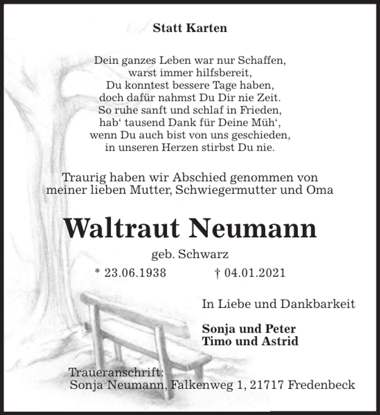 <p>Statt Karten<br />Dein ganzes Leben war nur Schaffen,<br />warst immer hilfsbereit,<br />Du konntest bessere Tage haben,<br />doch dafür nahmst Du Dir nie Zeit.<br />So ruhe sanft und schlaf in Frieden,<br />hab‘ tausend Dank für Deine Müh‘,<br />wenn Du auch bist von uns geschieden,<br />in unseren Herzen stirbst Du nie.<br />Traurig haben wir Abschied genommen von<br />meiner lieben Mutter, Schwiegermutter und Oma<br />Waltraut Neumann<br />geb. Schwarz<br />* 23.06.1938 † 04.01.2021<br />In Liebe und Dankbarkeit</p>
<p>Sonja und Peter<br />Timo und Astrid<br />Traueranschrift:<br />Sonja Neumann, Falkenweg 1, 21717 Fredenbeck</p>