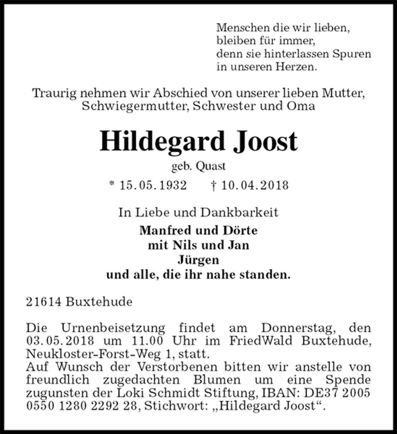 <p>Menschen die wir lieben,<br />bleiben für immer,<br />denn sie hinterlassen Spuren<br />in unseren Herzen.<br />Traurig nehmen wir Abschied von unserer lieben Mutter,<br />Schwiegermutter, Schwester und Oma<br />Hildegard Joost<br />geb. Quast<br />* 15. 05. 1932 † 10. 04. 2018<br />In Liebe und Dankbarkeit<br />Manfred und Dörte<br />mit Nils und Jan<br />Jürgen<br />und alle, die ihr nahe standen.<br />21614 Buxtehude</p><p>Die Urnenbeisetzung findet am Donnerstag, den 03. 05. 2018 um 11.00 Uhr im FriedWald Buxtehude, Neukloster-Forst-Weg 1, statt.<br />Auf Wunsch der Verstorbenen bitten wir anstelle von freundlich zugedachten Blumen um eine Spende<br />zugunsten der Loki Schmidt Stiftung, IBAN: DE37 2005 0550 1280 2292 28, Stichwort: „Hildegard Joost“.</p>