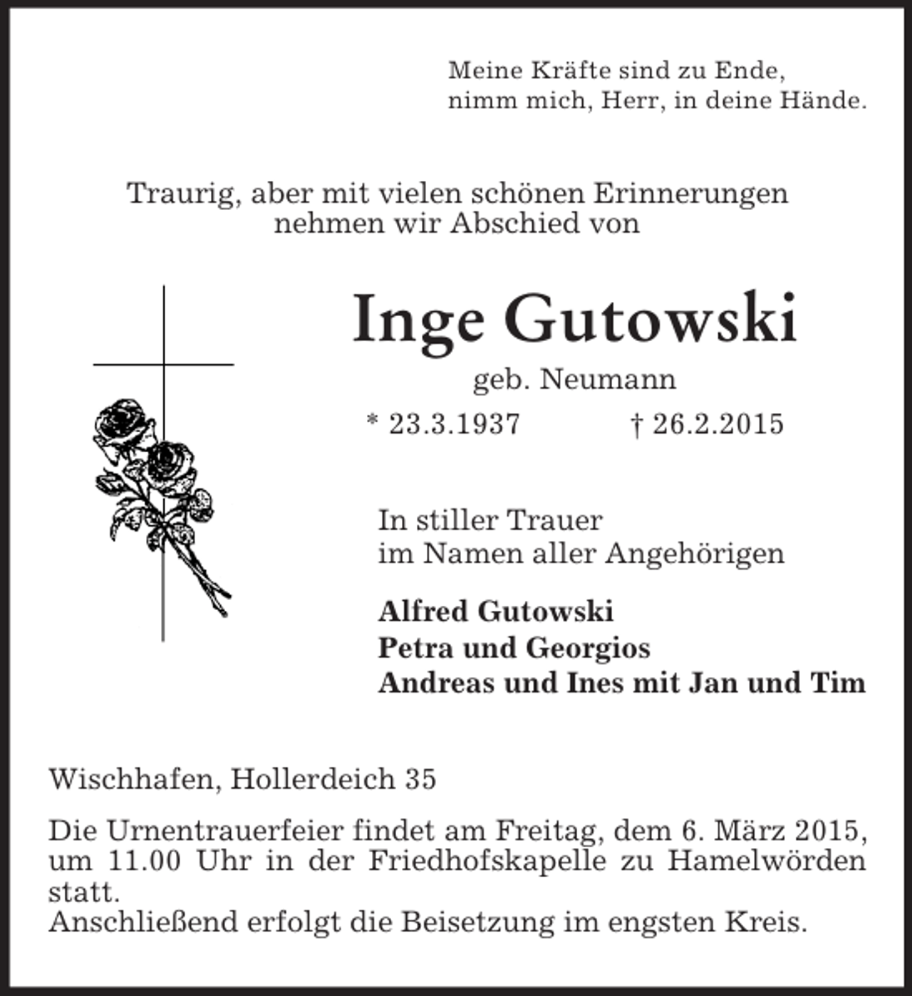 <p>Meine Kräfte sind zu Ende,<br />nimm mich, Herr, in deine Hände.<br />Traurig, aber mit vielen schönen Erinnerungen<br />nehmen wir Abschied von<br />Inge Gutowski<br />geb. Neumann<br />* 23.3.1937 † 26.2.2015<br />In stiller Trauer<br />im Namen aller Angehörigen<br />Alfred Gutowski<br />Petra und Georgios<br />Andreas und Ines mit Jan und Tim<br />Wischhafen, Hollerdeich 35<br />Die Urnentrauerfeier findet am Freitag, dem 6. März 2015, um 11.00 Uhr in der Friedhofskapelle zu Hamelwörden statt.<br />Anschließend erfolgt die Beisetzung im engsten Kreis.</p>