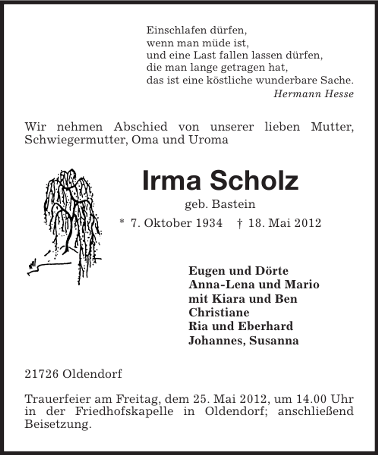 <p>Einschlafen dürfen,<br />wenn man müde ist,<br />und eine Last fallen lassen dürfen,<br />die man lange getragen hat,<br />das ist eine köstliche wunderbare Sache.<br />Hermann Hesse<br />Wir nehmen Abschied von unserer lieben Mutter, Schwiegermutter, Oma und Uroma<br />Irma Scholz<br />geb. Bastein<br />* 7. Oktober 1934 † 18. Mai 2012<br />Eugen und Dörte<br />Anna-Lena und Mario<br />mit Kiara und Ben<br />Christiane<br />Ria und Eberhard<br />Johannes, Susanna<br />21726 Oldendorf</p><p>Trauerfeier am Freitag, dem 25. Mai 2012, um 14.00 Uhr in der Friedhofskapelle in Oldendorf; anschließend<br />Beisetzung.</p>
