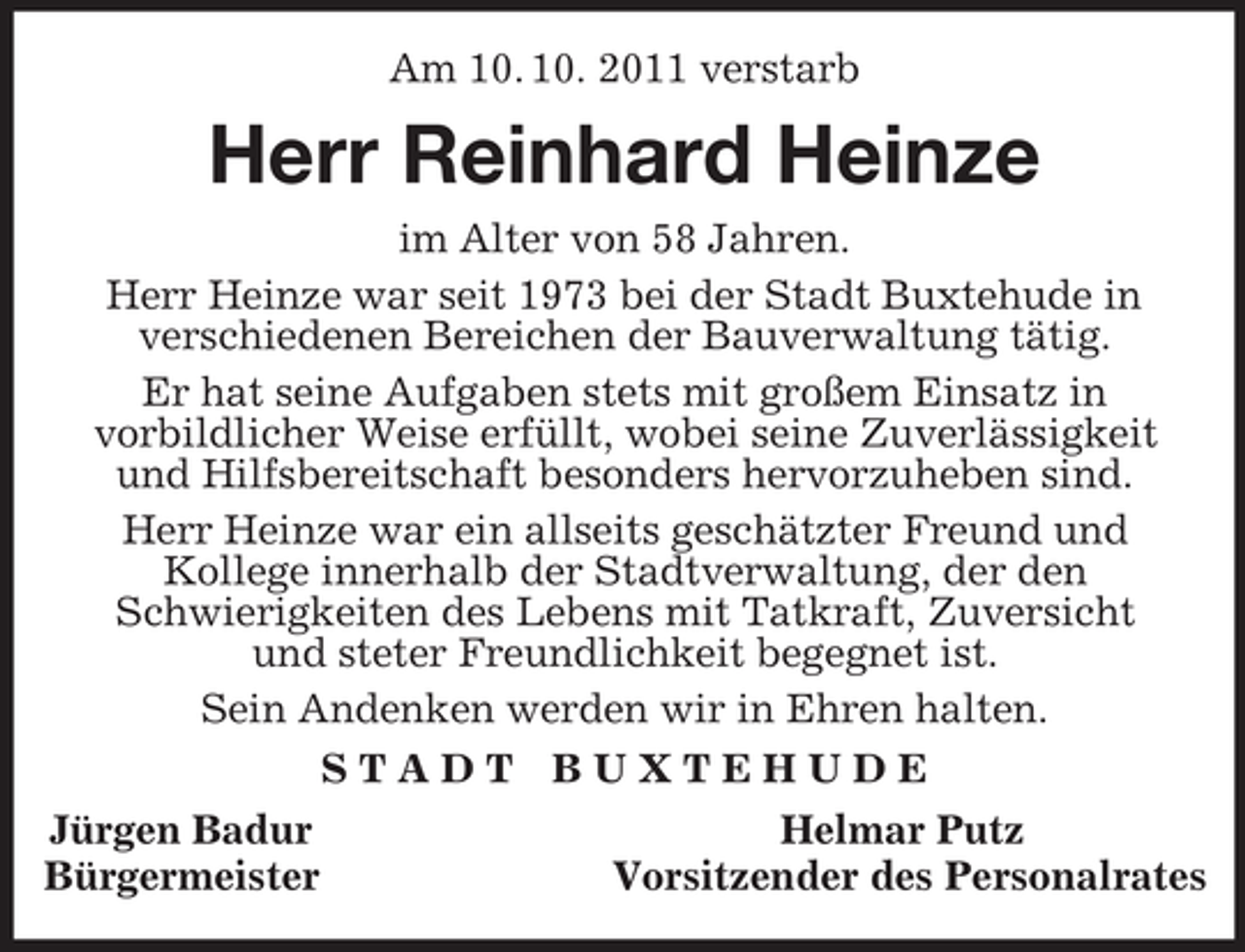 <p>Am 10. 10. 2011 verstarb<br />Herr Reinhard Heinze<br />im Alter von 58 Jahren.<br />Herr Heinze war seit 1973 bei der Stadt Buxtehude in<br />verschiedenen Bereichen der Bauverwaltung tätig.<br />Er hat seine Aufgaben stets mit großem Einsatz in<br />vorbildlicher Weise erfüllt, wobei seine Zuverlässigkeit<br />und Hilfsbereitschaft besonders hervorzuheben sind.<br />Herr Heinze war ein allseits geschätzter Freund und<br />Kollege innerhalb der Stadtverwaltung, der den<br />Schwierigkeiten des Lebens mit Tatkraft, Zuversicht<br />und steter Freundlichkeit begegnet ist.<br />Sein Andenken werden wir in Ehren halten.<br />S T A D T B U X T E H U D E<br />Jürgen Badur Helmar Putz<br />Bürgermeister Vorsitzender des Personalrates</p>