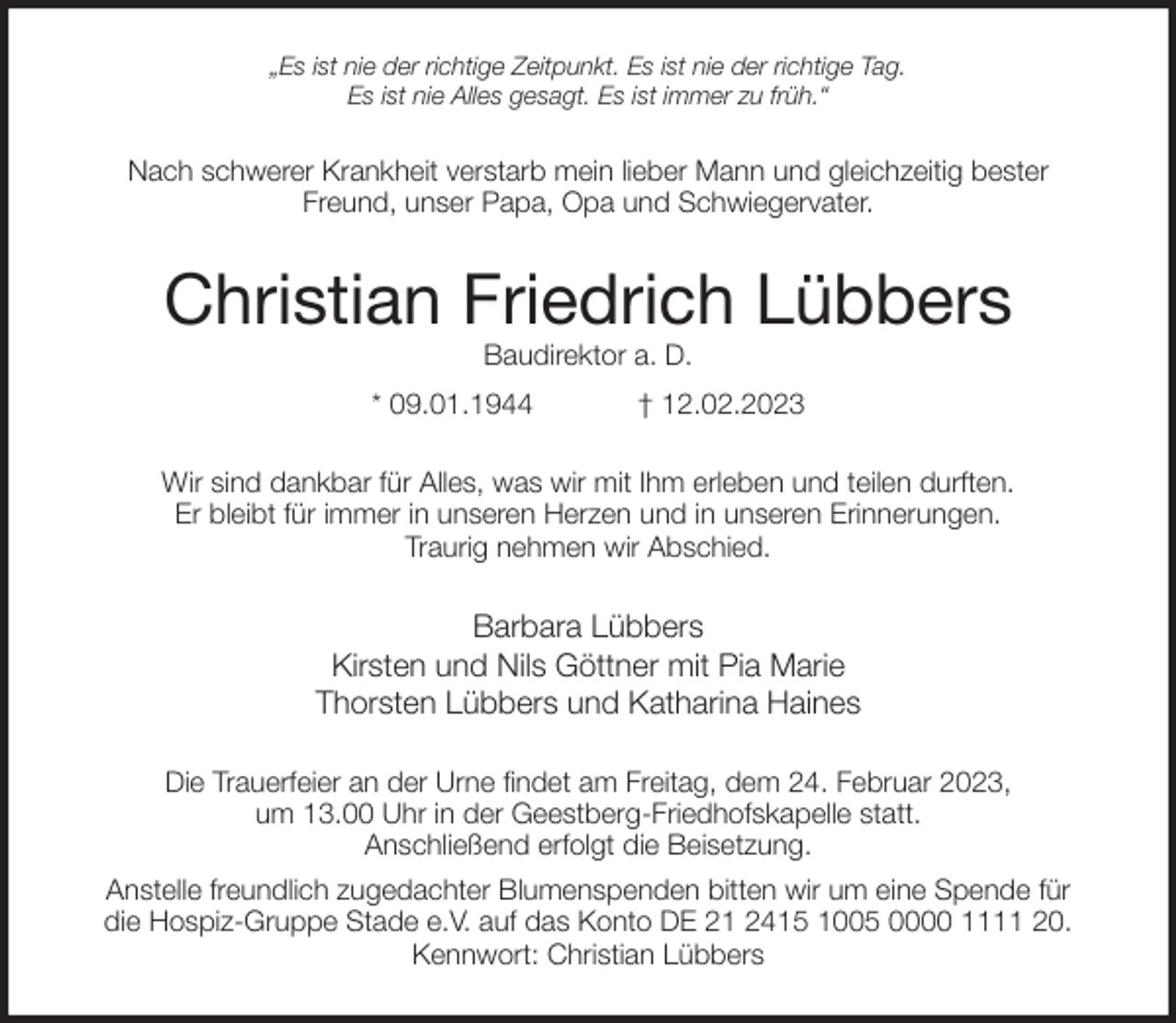 <p>„Es ist nie der richtige Zeitpunkt. Es ist nie der richtige Tag.<br />Es ist nie Alles gesagt. Es ist immer zu früh.“<br />Nach schwerer Krankheit verstarb mein lieber Mann und gleichzeitig bester<br />Freund, unser Papa, Opa und Schwiegervater.<br />Christian Friedrich Lübbers<br />Baudirektor a. D.<br />* 09.01.1944 † 12.02.2023<br />Wir sind dankbar für Alles, was wir mit Ihm erleben und teilen durften.<br />Er bleibt für immer in unseren Herzen und in unseren Erinnerungen.<br />Traurig nehmen wir Abschied.<br />Barbara Lübbers<br />Kirsten und Nils Göttner mit Pia Marie<br />Thorsten Lübbers und Katharina Haines<br />Die Trauerfeier an der Urne findet am Freitag, dem 24. Februar 2023,<br />um 13.00 Uhr in der Geestberg-Friedhofskapelle statt.<br />Anschließend erfolgt die Beisetzung.<br />Anstelle freundlich zugedachter Blumenspenden bitten wir um eine Spende für<br />die Hospiz-Gruppe Stade e.V. auf das Konto DE 21 2415 1005 0000 1111 20.<br />Kennwort: Christian Lübbers</p>
