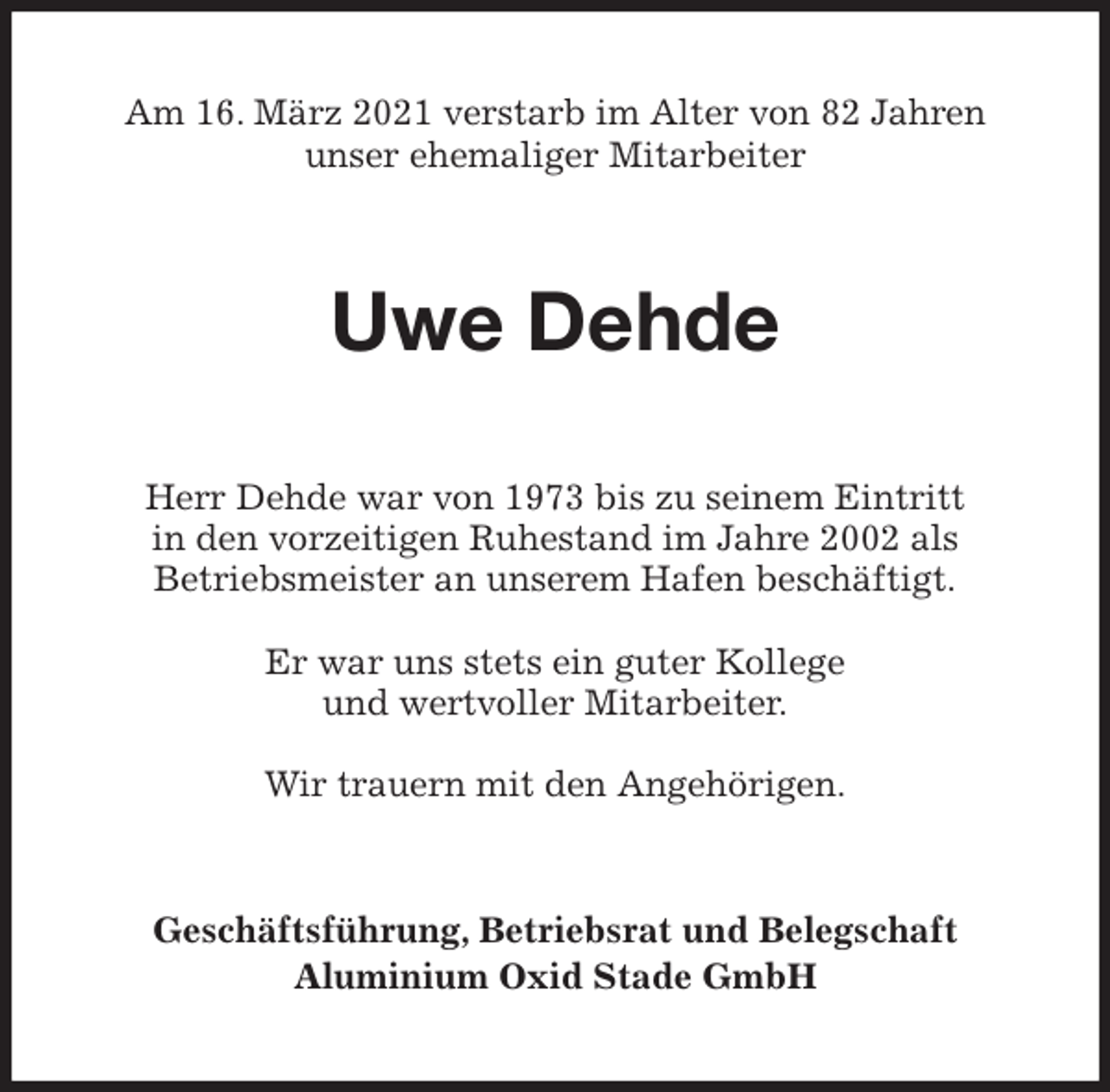 <p>Am 16. März 2021 verstarb im Alter von 82 Jahren<br />unser ehemaliger Mitarbeiter<br />Uwe Dehde<br />Herr Dehde war von 1973 bis zu seinem Eintritt<br />in den vorzeitigen Ruhestand im Jahre 2002 als<br />Betriebsmeister an unserem Hafen beschäftigt.</p>
<p>Er war uns stets ein guter Kollege<br />und wertvoller Mitarbeiter.</p>
<p>Wir trauern mit den Angehörigen.<br />Geschäftsführung, Betriebsrat und Belegschaft<br />Aluminium Oxid Stade GmbH</p>
