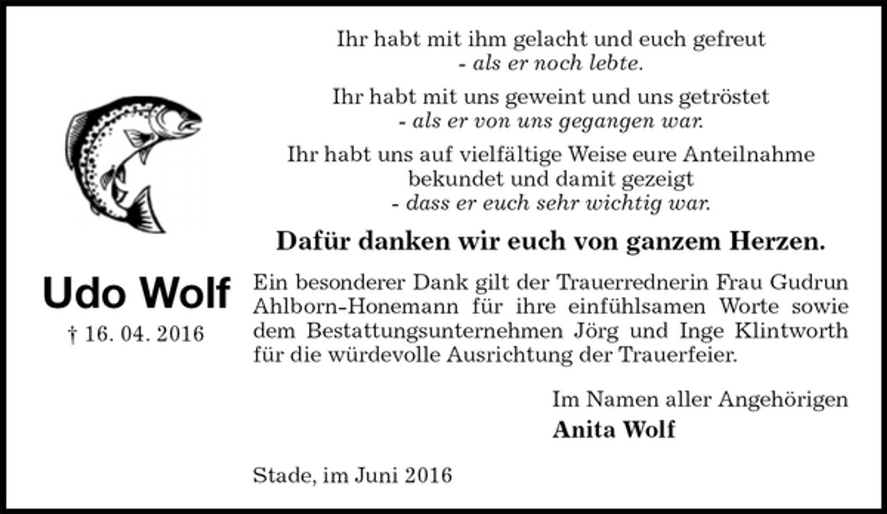 <p>Ihr habt mit ihm gelacht und euch gefreut<br />- als er noch lebte.<br />Ihr habt mit uns geweint und uns getröstet<br />- als er von uns gegangen war.<br />Ihr habt uns auf vielfältige Weise eure Anteilnahme<br />bekundet und damit gezeigt<br />- dass er euch sehr wichtig war.<br />Dafür danken wir euch von ganzem Herzen.<br />Ein besonderer Dank gilt der Trauerrednerin Frau Gudrun<br />Ahlborn-Honemann für ihre einfühlsamen Worte sowie<br />dem Bestattungsunternehmen Jörg und Inge Klintworth<br />für die würdevolle Ausrichtung der Trauerfeier.<br />Im Namen aller Angehörigen<br />Anita Wolf<br />Stade, im Juni 2016<br />Udo Wolf<br />† 16. 04. 2016</p>