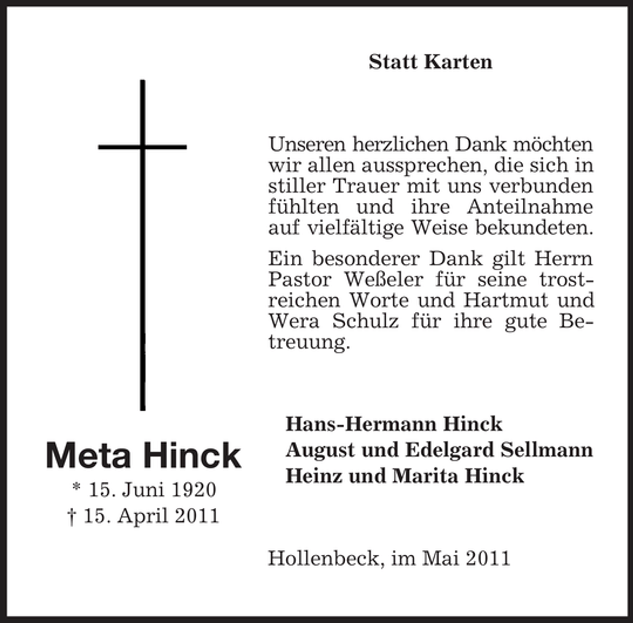 <p>Statt Karten</p><p>Unseren herzlichen Dank möchten wir allen aussprechen, die sich in stiller Trauer mit uns verbunden fühlten und ihre Anteilnahme auf vielfältige Weise bekundeten. Ein besonderer Dank gilt Herrn Pastor Weßeler für seine trostreichen Worte und Hartmut und Wera Schulz für ihre gute Betreuung.</p><p>Meta Hinck<br />* 15. Juni 1920 † 15. April 2011</p><p>Hans-Hermann Hinck August und Edelgard Sellmann Heinz und Marita Hinck</p><p>Hollenbeck, im Mai 2011</p>