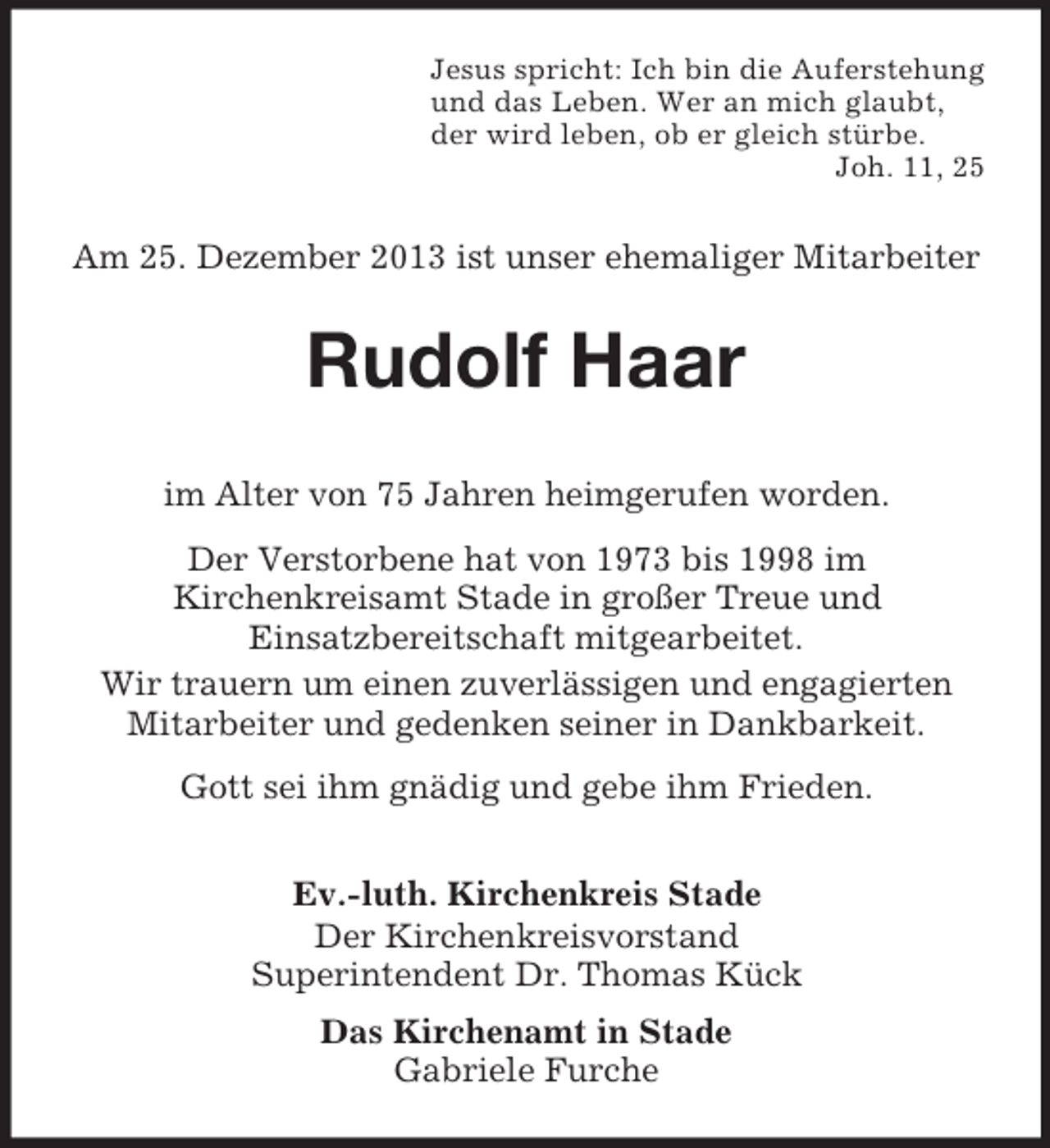 <p>Jesus spricht: Ich bin die Auferstehung<br />und das Leben. Wer an mich glaubt,<br />der wird leben, ob er gleich stürbe.<br />Joh. 11, 25<br />Am 25. Dezember 2013 ist unser ehemaliger Mitarbeiter<br />Rudolf Haar</p><p>im Alter von 75 Jahren heimgerufen worden.<br />Der Verstorbene hat von 1973 bis 1998 im<br />Kirchenkreisamt Stade in großer Treue und<br />Einsatzbereitschaft mitgearbeitet.<br />Wir trauern um einen zuverlässigen und engagierten Mitarbeiter und gedenken seiner in Dankbarkeit.<br />Gott sei ihm gnädig und gebe ihm Frieden.<br />Ev.-luth. Kirchenkreis Stade<br />Der Kirchenkreisvorstand<br />Superintendent Dr. Thomas Kück<br />Das Kirchenamt in Stade<br />Gabriele Furche</p>