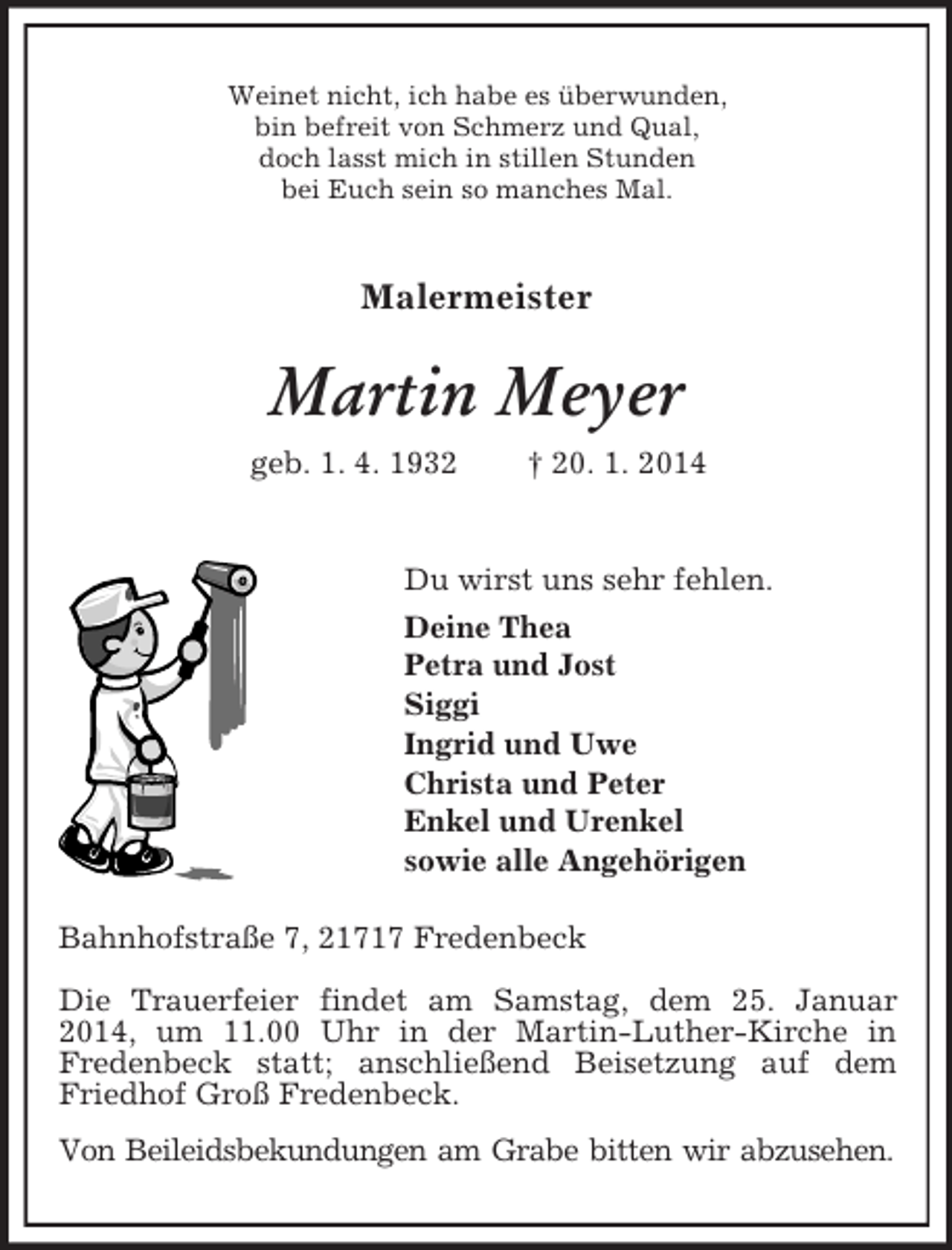 <p>Weinet nicht, ich habe es überwunden,<br />bin befreit von Schmerz und Qual,<br />doch lasst mich in stillen Stunden<br />bei Euch sein so manches Mal.</p><p>Malermeister<br />Martin Meyer<br />geb. 1. 4. 1932 † 20. 1. 2014</p><p>Du wirst uns sehr fehlen.<br />Deine Thea<br />Petra und Jost<br />Siggi<br />Ingrid und Uwe<br />Christa und Peter<br />Enkel und Urenkel<br />sowie alle Angehörigen<br />Bahnhofstraße 7, 21717 Fredenbeck<br />Die Trauerfeier findet am Samstag, dem 25. Januar 2014, um 11.00 Uhr in der Martin-Luther-Kirche in<br />Fredenbeck statt; anschließend Beisetzung auf dem Friedhof Groß Fredenbeck.<br />Von Beileidsbekundungen am Grabe bitten wir abzusehen.</p>