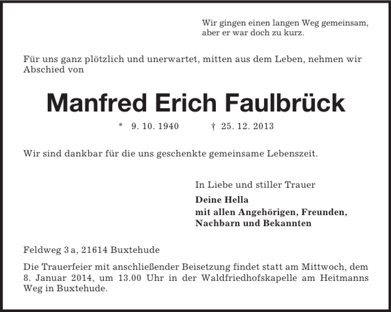 <p>Wir gingen einen langen Weg gemeinsam,<br />aber er war doch zu kurz.<br />Für uns ganz plötzlich und unerwartet, mitten aus dem Leben, nehmen wir Abschied von<br />Manfred Erich Faulbrück<br />* 9. 10. 1940 † 25. 12. 2013<br />Wir sind dankbar für die uns geschenkte gemeinsame Lebenszeit.<br />In Liebe und stiller Trauer<br />Deine Hella<br />mit allen Angehörigen, Freunden,<br />Nachbarn und Bekannten<br />Feldweg 3 a, 21614 Buxtehude<br />Die Trauerfeier mit anschließender Beisetzung findet statt am Mittwoch, dem 8. Januar 2014, um 13.00 Uhr in der Waldfriedhofskapelle am Heitmanns Weg in Buxtehude.</p>