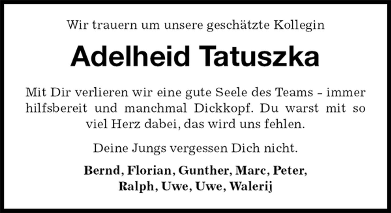 <p>Wir trauern um unsere geschätzte Kollegin<br />Adelheid Tatuszka<br />Mit Dir verlieren wir eine gute Seele des Teams - immer<br />hilfsbereit und manchmal Dickkopf. Du warst mit so<br />viel Herz dabei, das wird uns fehlen.<br />Deine Jungs vergessen Dich nicht.<br />Bernd, Florian, Gunther, Marc, Peter,<br />Ralph, Uwe, Uwe, Walerij</p>
