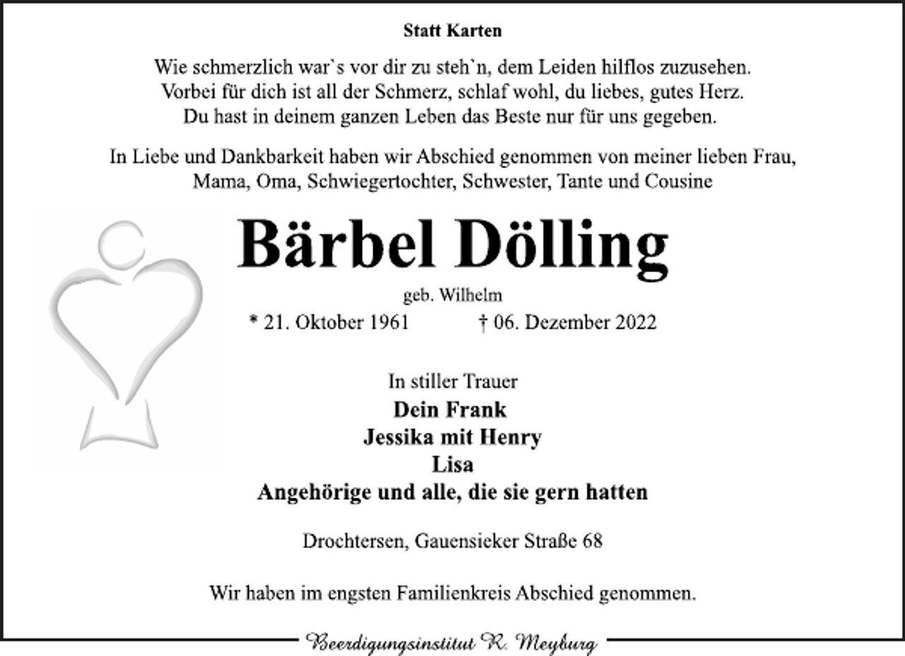 <p>Statt Karten<br />Wie schmerzlich war`s vor dir zu steh`n, dem Leiden hilflos zuzusehen.<br />Vorbei für dich ist all der Schmerz, schlaf wohl, du liebes, gutes Herz.<br />Du hast in deinem ganzen Leben das Beste nur für uns gegeben.<br />In Liebe und Dankbarkeit haben wir Abschied genommen von meiner lieben Frau,<br />Mama, Oma, Schwiegertochter, Schwester, Tante und Cousine<br />Bärbel Dölling<br />geb. Wilhelm<br />* 21. Oktober 1961 † 06. Dezember 2022<br />In stiller Trauer<br />Dein Frank<br />Jessika mit Henry<br />Lisa<br />Angehörige und alle, die sie gern hatten<br />Drochtersen, Gauensieker Straße 68<br />Wir haben im engsten Familienkreis Abschied genommen.<br />Beerdigungsinstitut R. Meyburg</p>