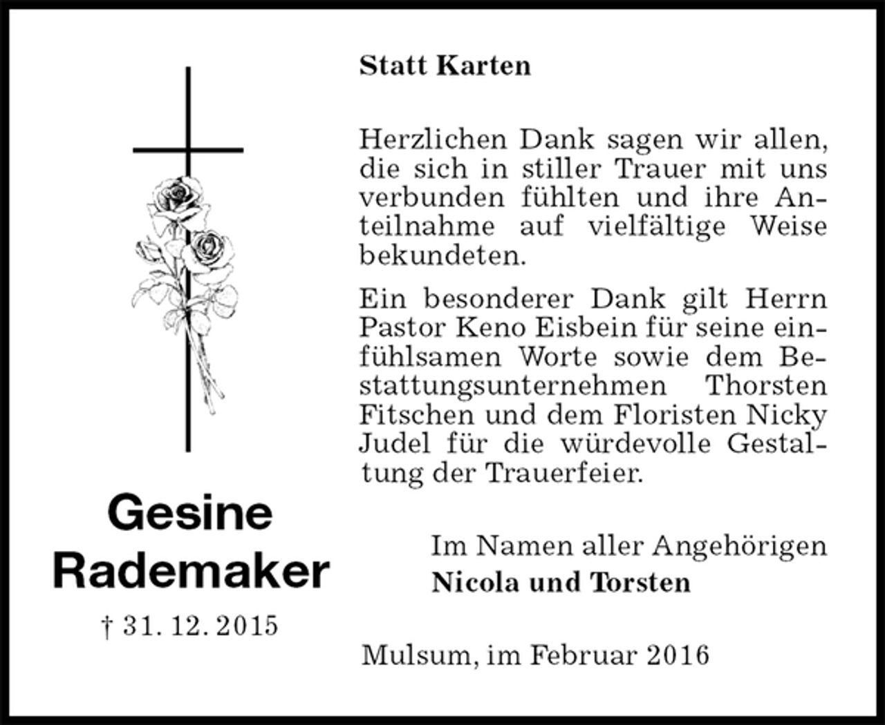 <p>Statt Karten<br />Herzlichen Dank sagen wir allen, die sich in stiller Trauer mit uns verbunden fühlten und ihre Anteilnahme auf vielfältige Weise bekundeten.<br />Ein besonderer Dank gilt Herrn Pastor Keno Eisbein für seine einfühlsamen Worte sowie dem Bestattungsunternehmen Thorsten Fitschen und dem Floristen Nicky Judel für die würdevolle Gestaltung der Trauerfeier.<br />Im Namen aller Angehörigen<br />Nicola und Torsten<br />Mulsum, im Februar 2016<br />Gesine<br />Rademaker<br />† 31. 12. 2015</p>
