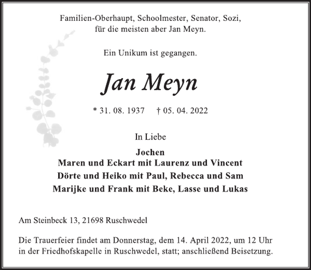 <p>Familien-Oberhaupt, Schoolmester, Senator, Sozi,<br />für die meisten aber Jan Meyn.<br />Ein Unikum ist gegangen.<br />Jan Meyn<br />* 31. 08. 1937 † 05. 04. 2022<br />In Liebe<br />Jochen<br />Maren und Eckart mit Laurenz und Vincent<br />Dörte und Heiko mit Paul, Rebecca und Sam<br />Marijke und Frank mit Beke, Lasse und Lukas<br />Am Steinbeck 13, 21698 Ruschwedel</p>
<p>Die Trauerfeier findet am Donnerstag, dem 14. April 2022, um 12 Uhr<br />in der Friedhofskapelle in Ruschwedel, statt; anschließend Beisetzung.</p>