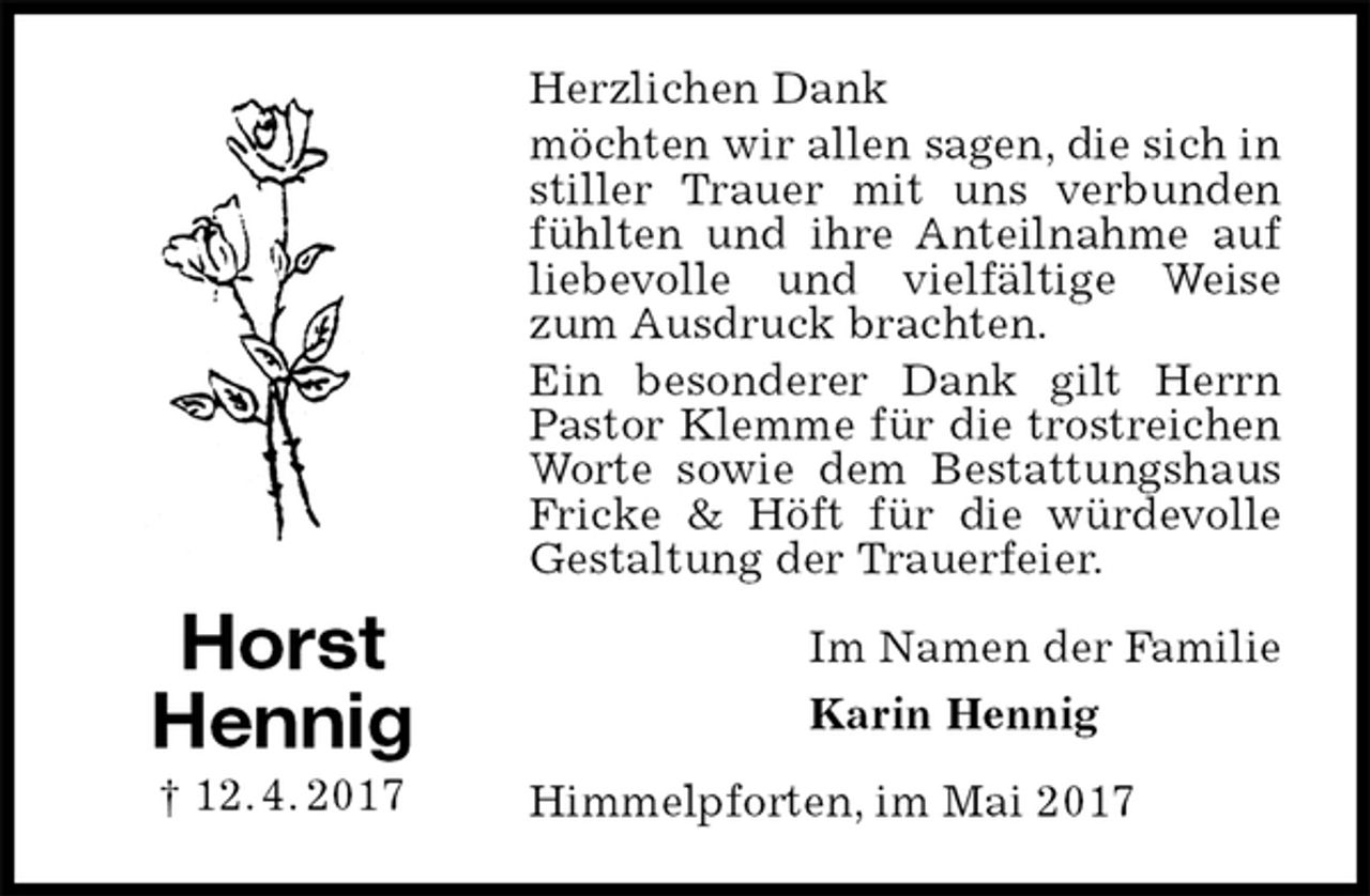<p>Herzlichen Dank<br />möchten wir allen sagen, die sich in stiller Trauer mit uns verbunden fühlten und ihre Anteilnahme auf liebevolle und vielfältige Weise zum Ausdruck brachten.<br />Ein besonderer Dank gilt Herrn Pastor Klemme für die trostreichen Worte sowie dem Bestattungshaus Fricke &amp; Höft für die würdevolle Gestaltung der Trauerfeier.<br />Im Namen der Familie<br />Karin Hennig<br />Himmelpforten, im Mai 2017<br />Horst<br />Hennig<br />† 12. 4. 2017</p>