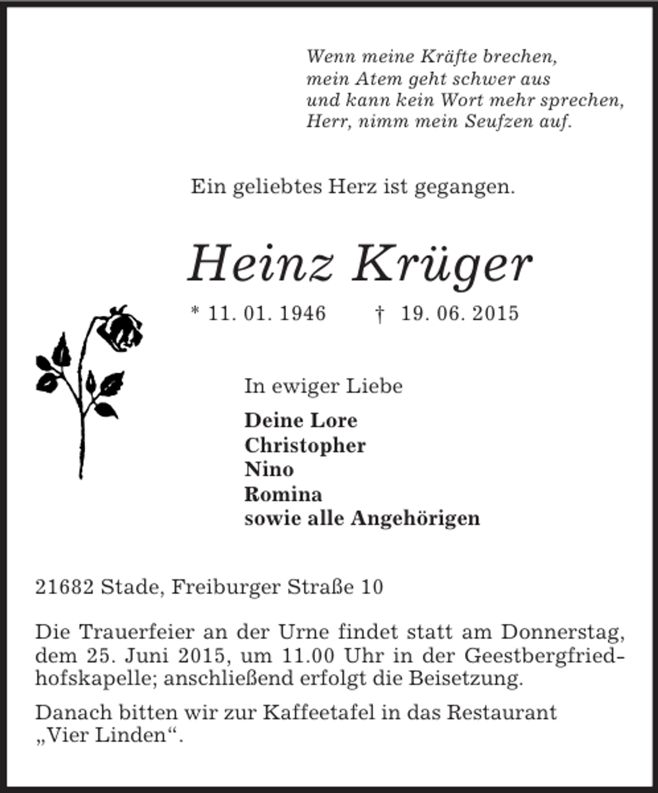 <p>Wenn meine Kräfte brechen,<br />mein Atem geht schwer aus<br />und kann kein Wort mehr sprechen,<br />Herr, nimm mein Seufzen auf.<br />Ein geliebtes Herz ist gegangen.<br />Heinz Krüger<br />* 11. 01. 1946 † 19. 06. 2015<br />In ewiger Liebe<br />Deine Lore<br />Christopher<br />Nino<br />Romina<br />sowie alle Angehörigen<br />21682 Stade, Freiburger Straße 10</p>
<p>Die Trauerfeier an der Urne findet statt am Donnerstag, dem 25. Juni 2015, um 11.00 Uhr in der Geestbergfriedhofskapelle; anschließend erfolgt die Beisetzung.<br />Danach bitten wir zur Kaffeetafel in das Restaurant<br />„Vier Linden“.</p>