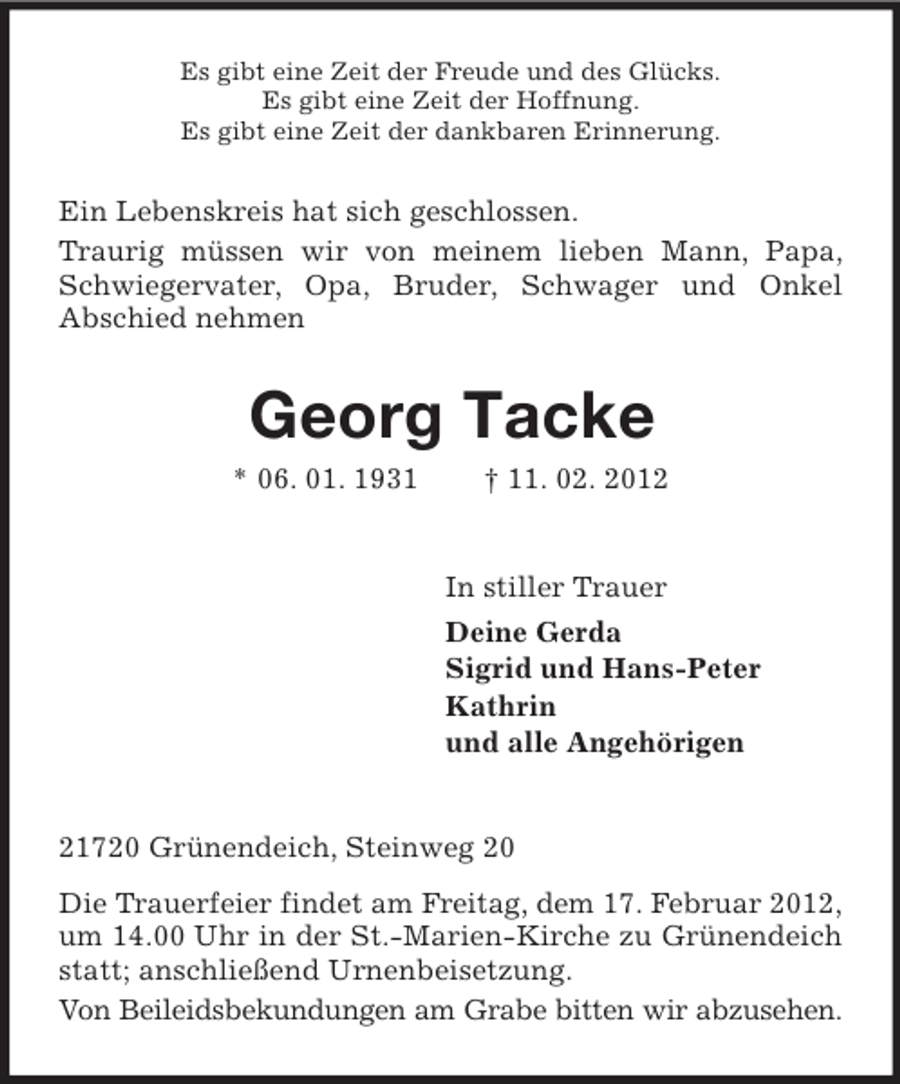<p>Es gibt eine Zeit der Freude und des Glücks.<br />Es gibt eine Zeit der Hoffnung.<br />Es gibt eine Zeit der dankbaren Erinnerung.</p><p>Ein Lebenskreis hat sich geschlossen.<br />Traurig müssen wir von meinem lieben Mann, Papa,<br />Schwiegervater, Opa, Bruder, Schwager und Onkel<br />Abschied nehmen</p><p>Georg Tacke<br />* 06. 01. 1931</p><p>† 11. 02. 2012</p><p>In stiller Trauer<br />Deine Gerda<br />Sigrid und Hans-Peter<br />Kathrin<br />und alle Angehörigen</p><p>21720 Grünendeich, Steinweg 20<br />Die Trauerfeier findet am Freitag, dem 17. Februar 2012,<br />um 14.00 Uhr in der St.-Marien-Kirche zu Grünendeich<br />statt; anschließend Urnenbeisetzung.<br />Von Beileidsbekundungen am Grabe bitten wir abzusehen.</p>