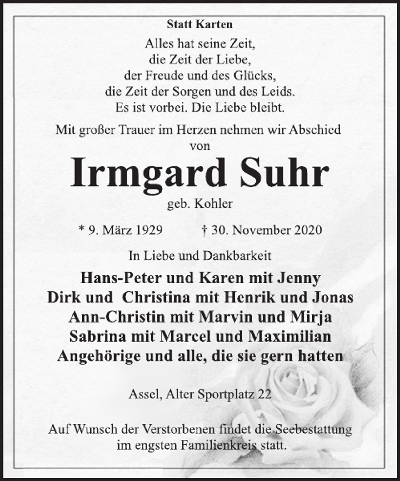 <p>Statt Karten<br />Alles hat seine Zeit,<br />die Zeit der Liebe,<br />der Freude und des Glücks,<br />die Zeit der Sorgen und des Leids.<br />Es ist vorbei. Die Liebe bleibt.<br />Mit großer Trauer im Herzen nehmen wir Abschied<br />von<br />Irmgard Suhr<br />geb. Kohler<br />* 9. März 1929 † 30. November 2020<br />In Liebe und Dankbarkeit<br />Hans-Peter und Karen mit Jenny<br />Dirk und Christina mit Henrik und Jonas<br />Ann-Christin mit Marvin und Mirja<br />Sabrina mit Marcel und Maximilian<br />Angehörige und alle, die sie gern hatten<br />Assel, Alter Sportplatz 22<br />Auf Wunsch der Verstorbenen findet die Seebestattung<br />im engsten Familienkreis statt.</p>