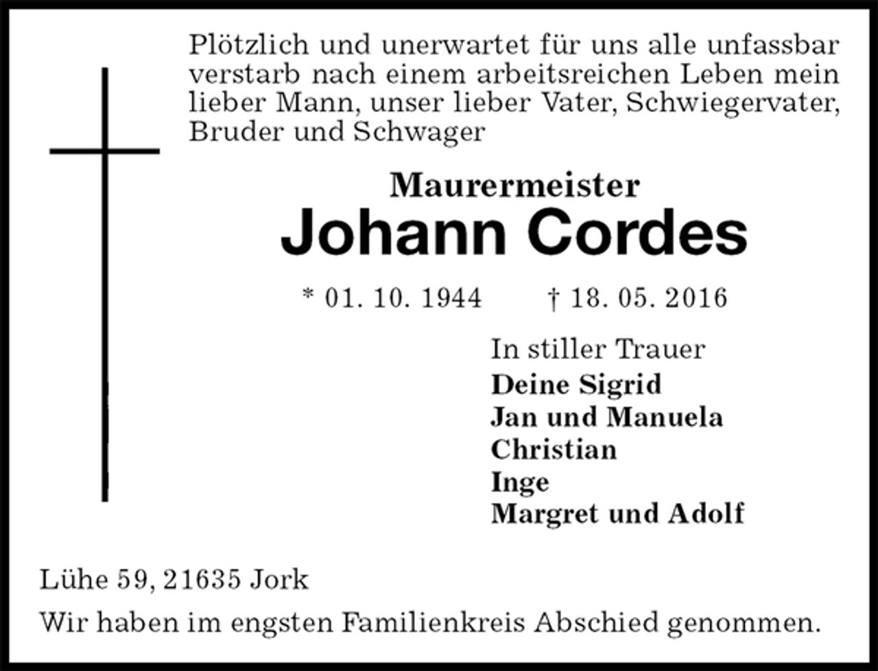<p>Plötzlich und unerwartet für uns alle unfassbar verstarb nach einem arbeitsreichen Leben mein lieber Mann, unser lieber Vater, Schwiegervater, Bruder und Schwager<br />Maurermeister<br />Johann Cordes<br />* 01. 10. 1944 † 18. 05. 2016<br />In stiller Trauer<br />Deine Sigrid<br />Jan und Manuela<br />Christian<br />Inge<br />Margret und Adolf<br />Lühe 59, 21635 Jork<br />Wir haben im engsten Familienkreis Abschied genommen.</p>