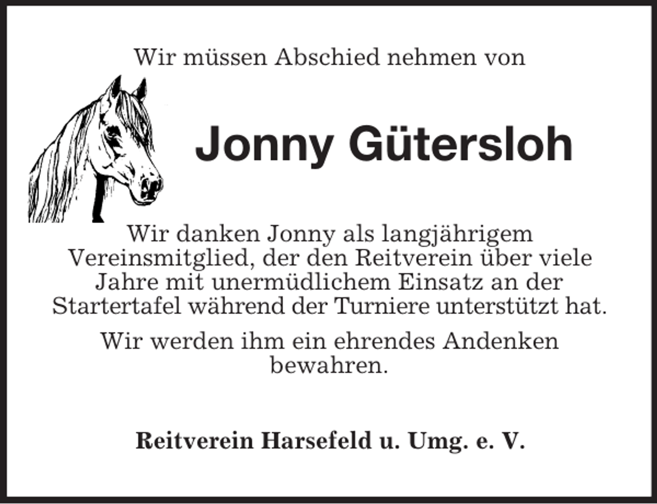 <p>Wir müssen Abschied nehmen von<br />Jonny Gütersloh<br />Wir danken Jonny als langjährigem<br />Vereinsmitglied, der den Reitverein über viele Jahre mit unermüdlichem Einsatz an der<br />Startertafel während der Turniere unterstützt hat.<br />Wir werden ihm ein ehrendes Andenken<br />bewahren.<br />Reitverein Harsefeld u. Umg. e. V.</p>