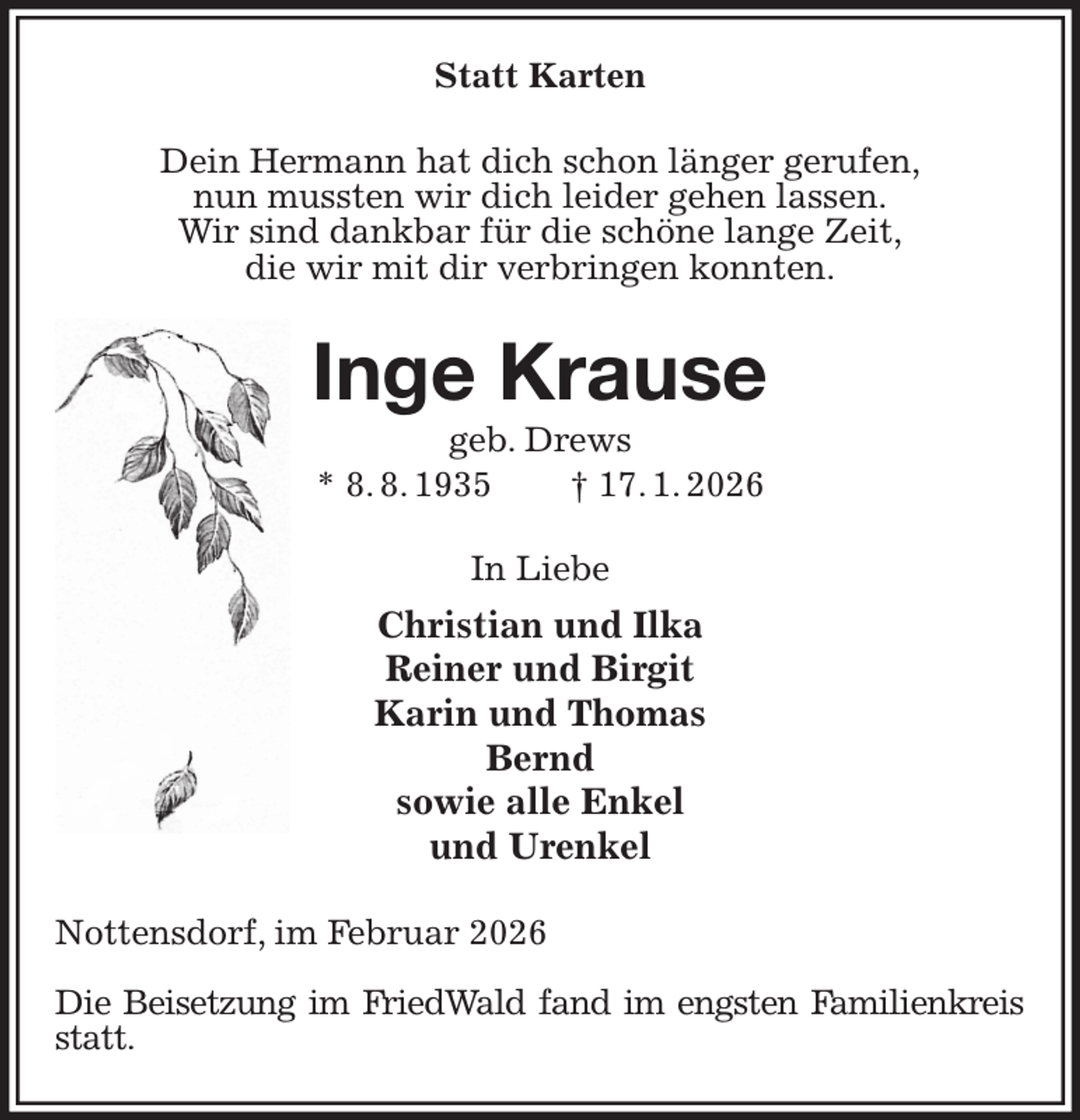 <p>Statt Karten<br />Dein Hermann hat dich schon länger gerufen,<br />nun mussten wir dich leider gehen lassen.<br />Wir sind dankbar für die schöne lange Zeit,<br />die wir mit dir verbringen konnten.<br />Inge Krause<br />geb. Drews<br />* 8. 8. 1935 † 17. 1. 2026<br />In Liebe<br />Christian und Ilka<br />Reiner und Birgit<br />Karin und Thomas<br />Bernd<br />sowie alle Enkel<br />und Urenkel<br />Nottensdorf, im Februar 2026</p><p>Die Beisetzung im FriedWald fand im engsten Familienkreis statt.</p>