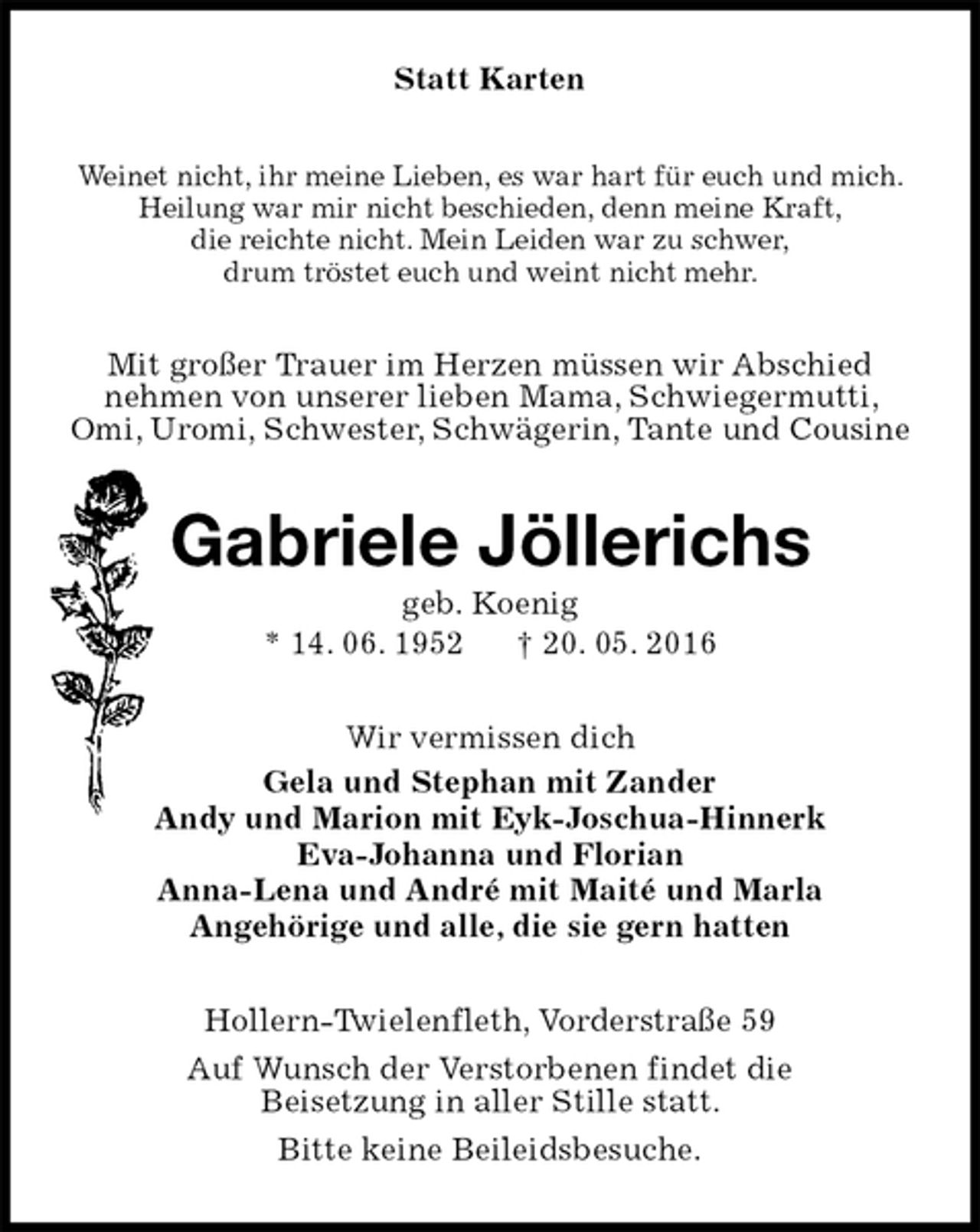 <p>Statt Karten<br />Weinet nicht, ihr meine Lieben, es war hart für euch und mich.<br />Heilung war mir nicht beschieden, denn meine Kraft,<br />die reichte nicht. Mein Leiden war zu schwer,<br />drum tröstet euch und weint nicht mehr.<br />Mit großer Trauer im Herzen müssen wir Abschied<br />nehmen von unserer lieben Mama, Schwiegermutti, Omi, Uromi, Schwester, Schwägerin, Tante und Cousine<br />Gabriele Jöllerichs<br />geb. Koenig<br />* 14. 06. 1952 † 20. 05. 2016<br />Wir vermissen dich<br />Gela und Stephan mit Zander<br />Andy und Marion mit Eyk-Joschua-Hinnerk<br />Eva-Johanna und Florian<br />Anna-Lena und André mit Maité und Marla<br />Angehörige und alle, die sie gern hatten<br />Hollern-Twielenfleth, Vorderstraße 59<br />Auf Wunsch der Verstorbenen findet die<br />Beisetzung in aller Stille statt.<br />Bitte keine Beileidsbesuche.</p>