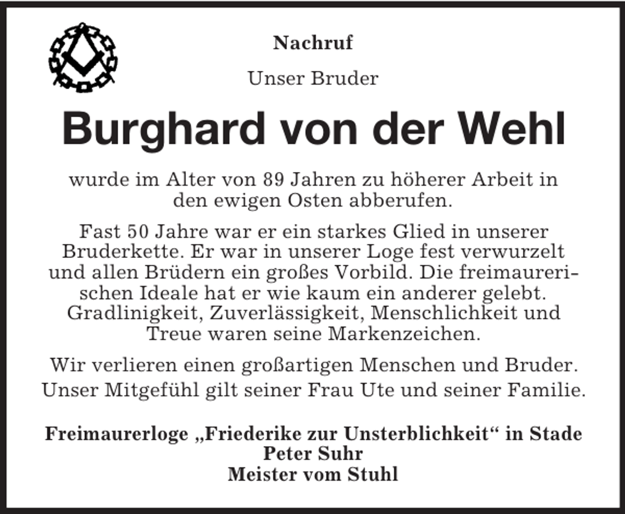 <p>Nachruf<br />Unser Bruder<br />Burghard von der Wehl<br />wurde im Alter von 89 Jahren zu höherer Arbeit in<br />den ewigen Osten abberufen.<br />Fast 50 Jahre war er ein starkes Glied in unserer<br />Bruderkette. Er war in unserer Loge fest verwurzelt und allen Brüdern ein großes Vorbild. Die freimaurerischen Ideale hat er wie kaum ein anderer gelebt.<br />Gradlinigkeit, Zuverlässigkeit, Menschlichkeit und Treue waren seine Markenzeichen.<br />Wir verlieren einen großartigen Menschen und Bruder.<br />Unser Mitgefühl gilt seiner Frau Ute und seiner Familie.<br />Freimaurerloge „Friederike zur Unsterblichkeit“ in Stade<br />Peter Suhr<br />Meister vom Stuhl</p>