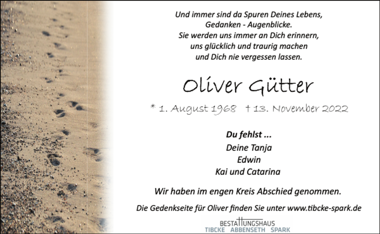 <p>Und immer sind da Spuren Deines Lebens,<br />Gedanken ­ Augenblicke.<br />Sie werden uns immer an Dich erinnern,<br />uns glücklich und traurig machen<br />und Dich nie vergessen lassen.<br />Oliver Gütter<br />* 1. August 1968 † 13. November 2022<br />Du fehlst ...<br />Deine Tanja<br />Edwin<br />Kai und Catarina<br />Wir haben im engen Kreis Abschied genommen.<br />Die Gedenkseite für Oliver finden Sie unter www.tibcke­spark.de</p>